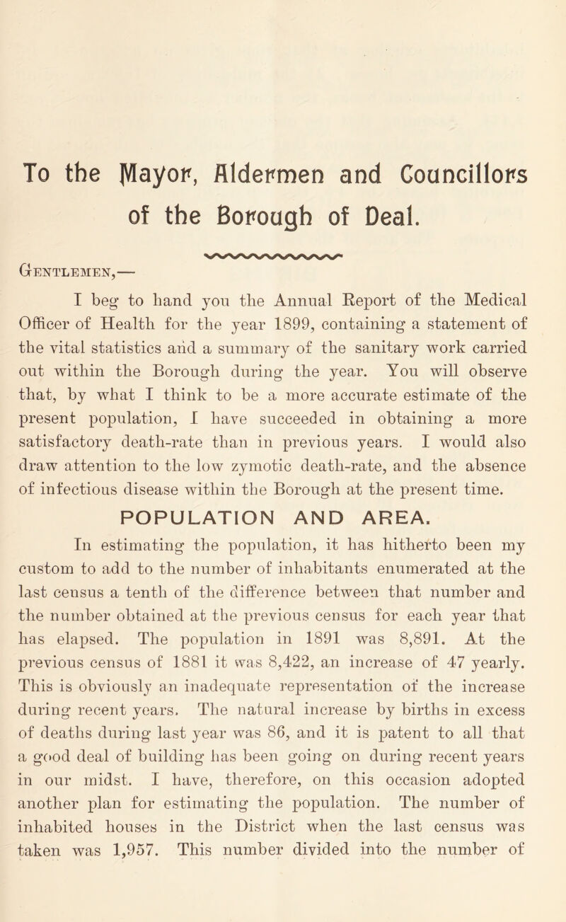 To the JWayor, Aldermen and Councillors of the Borough of Deal. Gentlemen,— I beg* to hand you the Annual Keport of the Medical Officer of Health for the year 1899, containing a statement of the vital statistics aiid a summary of the sanitary work carried out within the Borough during the year. You will observe that, by what I think to be a more accurate estimate of the present population, I have succeeded in obtaining a more satisfactory death-rate than in previous years. I would also draw attention to the low zymotic death-rate, and the absence of infectious disease within the Borough at the present time. POPULATION AND AREA. In estimating the population, it has hitherto been my custom to add to the number of inhabitants enumerated at the last census a tenth of the difference between that number and the number obtained at the previous census for each year that has elapsed. The population in 1891 was 8,891. Ad the previous census of 1881 it was 8,422, an increase of 47 yearly. This is obviously an inadequate representation of the increase during recent years. The natural increase by births in excess of deaths during last year was 86, and it is patent to all that a good deal of building has been going on during recent years in our midst. I have, therefore, on this occasion adopted another plan for estimating the population. The number of inhabited houses in the District when the last census was taken was 1,957. This number divided into the number of