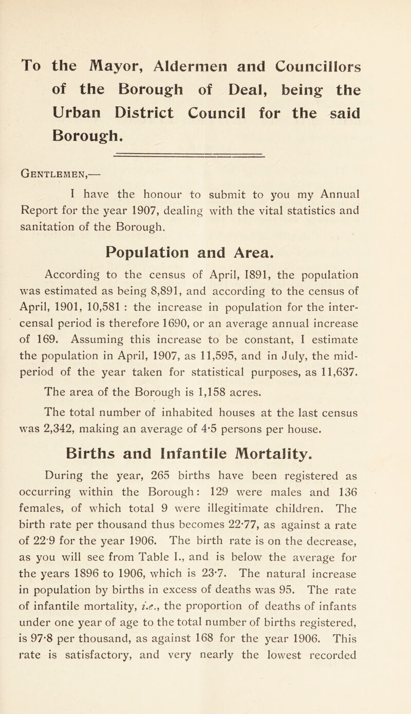 To the Mayor, Aldermen and Councillors of the Borough of Deal, being the Urban District Council for the said Borough. Gentlemen,— I have the honour to submit to you my Annual Report for the year 1907, dealing with the vital statistics and sanitation of the Borough. Population and Area. According to the census of April, 1891, the population was estimated as being 8,891, and according to the census of April, 1901, 10,581 : the increase in population for the inter- censal period is therefore 1690, or an average annual increase of 169. Assuming this increase to be constant, I estimate the population in April, 1907, as 11,595, and in July, the mid- period of the year taken for .statistical purposes, as 11,637. The area of the Borough is 1,158 acres. The total number of inhabited houses at the last census was 2,342, making an average of 4*5 persons per house. Births and Infantile Mortality. During the year, 265 births have been registered as occurring within the Borough: 129 were males and 136 females, of which total 9 were illegitimate children. The birth rate per thousand thus becomes 22*77, as against a rate of 22‘9 for the year 1906. The birth rate is on the decrease, as you will see from Table I., and is below the average for the years 1896 to 1906, which is 23*7. The natural increase in population by births in excess of deaths was 95. The rate of infantile mortality, i.e., the proportion of deaths of infants under one year of age to the total number of births registered, is 97*8 per thousand, as against 168 for the year 1906. This rate is satisfactory, and very nearly the lowest recorded