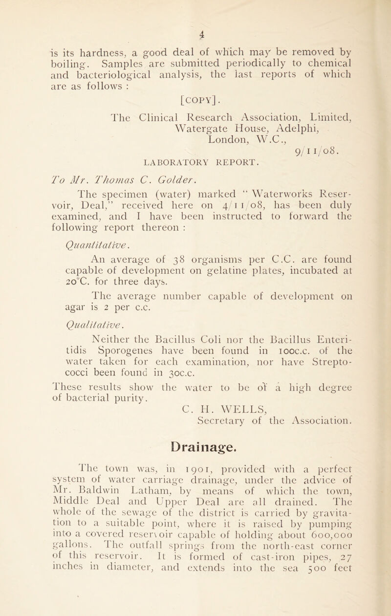 is its hardness, a good deal of which may be removed by boiling. Samples are submitted periodically to chemical and bacteriological analysis, the last reports of which are as follows : [copy] . The Clinical Research Association, Limited, Watergate House, Adelphi, London, W.C., 9/1 1/08. LABORATORY REPORT. To Mr. Thomas C. Golder. The specimen (water) marked “ Waterworks Reser- voir, Deal,” received here on 4/11/08, has been duly examined, and I have been instructed to forward the following report thereon : Quantitative. An average of 38 organisms per C.C. are found capable of development on gelatine plates, incubated at 20°C. for three days. The average number capable of development on agar is 2 per c.c. Qualitative. Neither the Bacillus Coli nor the Bacillus Enteri- tidis Sporogenes have been found in iooc.c. of the water taken for each examination, nor have Strepto- cocci been found in 30c.c. These results show the water to be of a high degree of bacterial purity. C. H. WELLS, Secretary of the Association. Drainage. The town was, in 1901, provided with a perfect system of water carriage drainage, under the advice of Mr. Baldwin Latham, by means of which the town, Middle Deal and Upper Deal arc all drained. The whole of the sewage of the district is carried by gravita- tion to a suitable point, where it is raised by pumping into a covered resen oir capable of holding about 600,000 gallons. The outfall springs from the north-east corner of this reservoir. It is formed of cast-iron pipes, 27 inches in diameter, and extends into the sea 500 feet