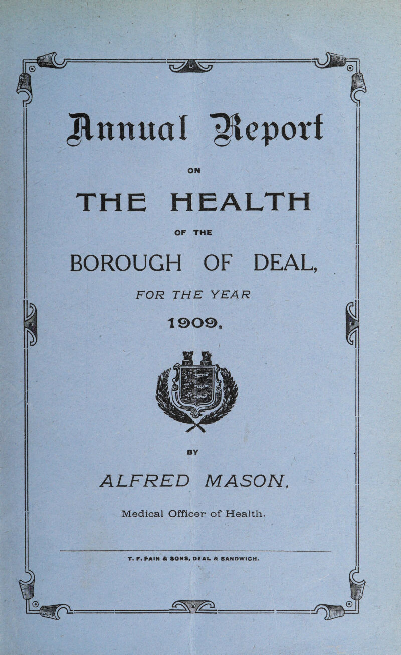 Jlnnual '^epotf ON THE HEALTH OF THE BOROUGH OF DEAL, FOR THE YEAR 1009, BY ALFRED MASON. Medical Officer of Health. T. P. PAIN & SONS, Oe AU & SANDWICH.