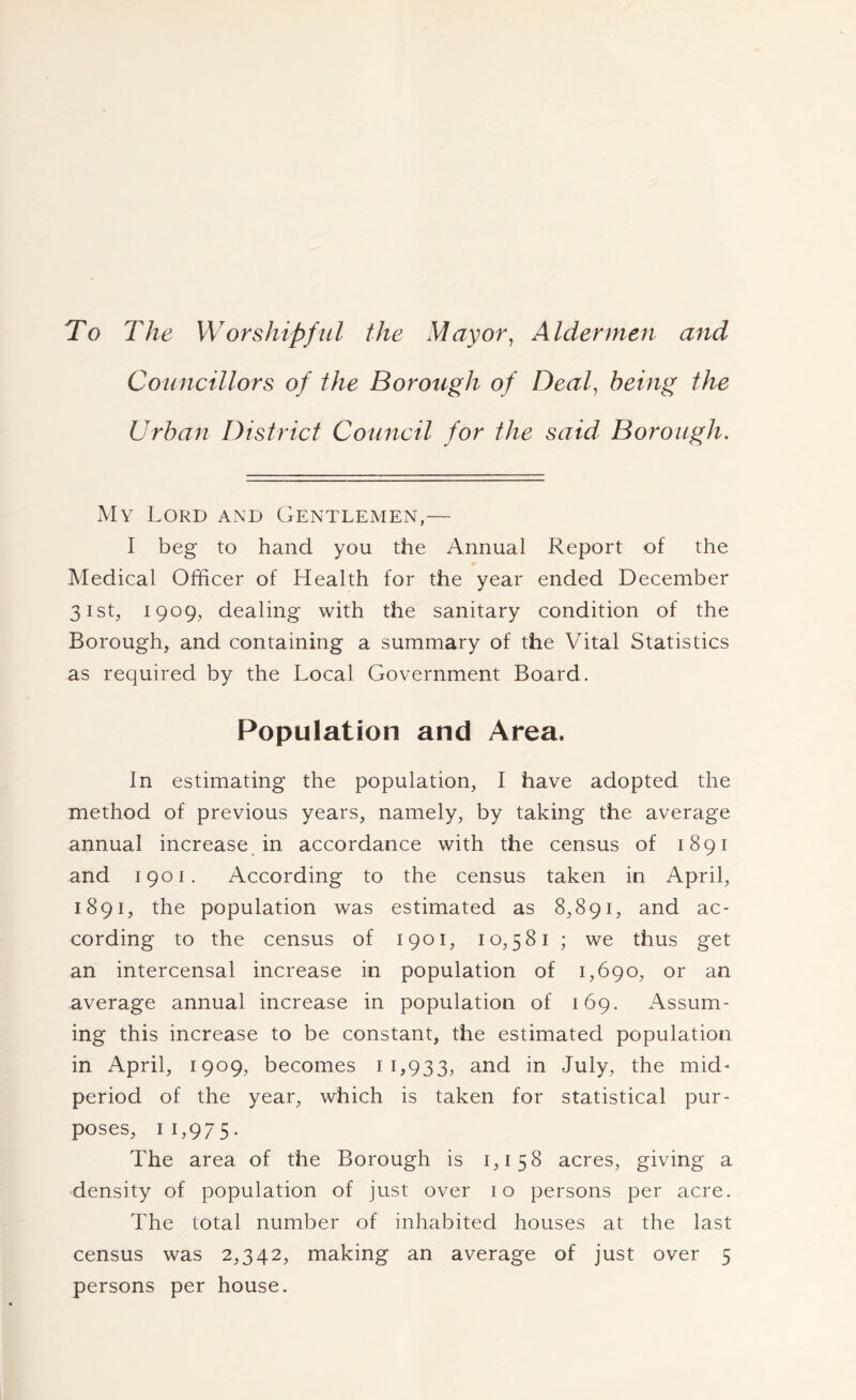 To The Worshipful the Mayor^ Aldermen and Councillors of the Borough of Deal, being the Urban District Council for the said Borough. My Lord and Gentlemen,— I beg to hand you the Annual Report of the Medical Officer of Health for the year ended December 31st, 1909, dealing with the sanitary condition of the Borough, and containing a summary of the Vital Statistics as required by the Local Government Board. Population and Area. In estimating the population, I have adopted the method of previous years, namely, by taking the average annual increase in accordance with the census of 1891 and 1901. According to the census taken in April, 1891, the population was estimated as 8,891, and ac- cording to the census of 1901, 10,581 ; we thus get an intercensal increase in population of 1,690, or an average annual increase in population of 169. Assum- ing this increase to be constant, the estimated population in April, 1909, becomes 11,933, and in July, the mid- period of the year, which is taken for statistical pur- poses, 11,975. The area of the Borough is 1,158 acres, giving a density of population of just over 10 persons per acre. The total number of inhabited houses at the last census was 2,342, making an average of just over 5 persons per house.