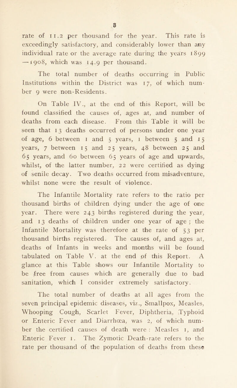 8 rate of 11.2 per thousand for the year. This rate is exceedingly satisfactory, and considerably lower than any individual rate or the average rate during the years 1899 — 1908, which was 14.9 per thousand. The total number of deaths occurring in Public Institutions within the District was 17, of which num- ber 9 were non-Residents. On Table IV., at the end of this Report, will be found classified the causes of, ages at, and number of deaths from each disease. From this Table it will be seen that 13 deaths occurred of persons under one year of age, 6 between i and 5 years, i between 5 and 15 years, 7 between 15 and 25 years, 48 between 25 and 65 years, and 60 between 65 years of age and upwards, whilst, of the latter number, 22 were certified as dying of senile decay. Two deaths occurred from misadventure, whilst none were the result of violence. The Infantile Mortality rate refers to the ratio per thousand births of children dying under the age of one year. There were 243 births registered during the year, and 13 deaths of children under one year of age ; the Infantile Mortality was therefore at the rate of 53 per thousand births registered. The causes of, and ages at, deaths of Infants in weeks and months will be found tabulated on Table V. at the end of this Report. A glance at this Table shows our Infantile Mortality to be (free from causes which are generally due to bad sanitation, which I consider extremely satisfactory. The total number of deaths at all ages from the seven principal epidemic diseases, viz.. Smallpox, Measles, Whooping Cough, Scarlet Fever, Diphtheria, Typhoid or Enteric Fever and Diarrhoea, was 2, of which num- ber the certified causes of death were : Measles i, and Enteric Fever i. The Zymotic Death-rate refers to the rate per thousand of the population of deaths from these