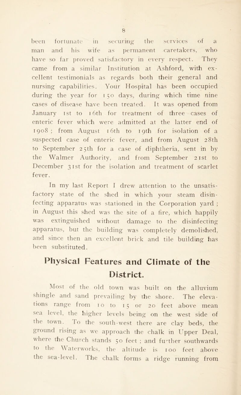 been fortunate' in scouring the services of a man and his wife as perrnanejit caretakers, who have so far proved satisfactory in every respect. They came from a similar Institution at Ashford, with ex- cellent testimonials as re^gards both their general and nursing capabilities. Your Hospital has been occupied during the year for 150 days, during which time nine cases of disease have been treated. It was opened from January ist to 16th for treatment of three cases of enteric fever which were admitted at the latter end of 1908 ; from August 16th to 19th for isolation of a suspected case of enteric fever, and from August 28th to September 25th for a case of diphtheria, sent in by the Walmer Authority, and from September 21st to December 31st for the isolation and treatment of scarlet fever. In my last Report I drew attention to the unsatis- factory state of the shed in which your steam disin- fecting apparatus was stationed in the Corporation yard ; in August this shed was the site of a fire, which happily was extinguished without damage to the disinfecting apparatus, but the building was completely demolished, and since then an excellent brick and tile building has been substituted. Physical Features and Climate of the District. Most of the old town was built on the alluvium shingle and sand prevailing by the shore. The eleva- tions range from 10 to 15 or 20 feet above mean sea level, the higher levels being on the west side of the town. To the south-west there are clay beds, the ground rising as we approach the chalk in Upper Deal, where the Chttrch stands 50 feet ; and fimther southwards to the Wat('rwoiks, the altitude is too feet above the sea-level. The chalk fo rms a ridge running from