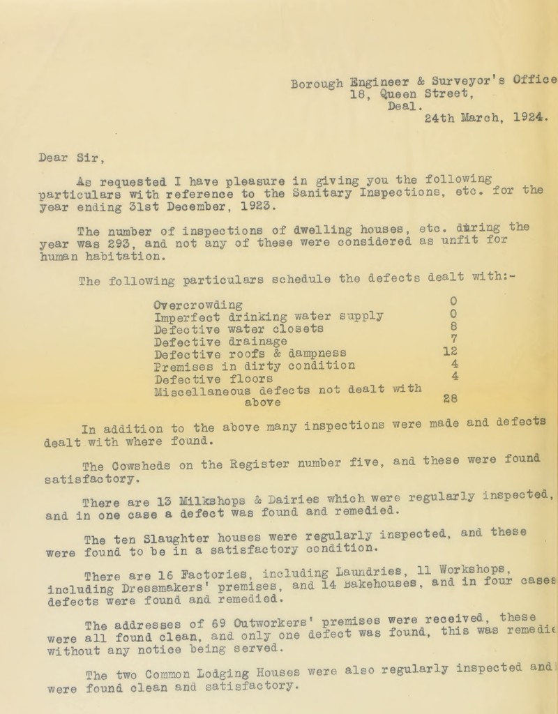 Borough Engineer & Surveyor’s Office 18, Queen Street, Deal. 24th March, 1924. Dear Sir, As requested I have pleasure in giving you the following^ particulars with reference to the Sanitary Inspections, etc. for tne year ending 31st December, 1923. The number of inspections of dwelling houses, etc. during the year was 293, and not any of these were considered as unfit for human habitation. The following particulars schedule the defects dealt with:- Overcrowding Imperfect drinking water supply Defective water closets Defective drainage Defective roofs & dampness Premises in dirty condition Defective floors Miscellaneous defects not dealt with above 0 0 8 7 12 4 4 28 In addition to the above many inspections were made and defects dealt with where found. The Cowsheds on the Register number five, ana these were found satisfactory. There are 13 Milks hops & Dairies which were regularly inspected, ana in one case a defect was found and remedied. The ten Slaughter houses were regularly inspected, and these were found to be in a satisfactory condition. There are 16 Factories, including laundries 11 oase£ including Dressmakers' premises, and 14 Bakehouses, and in four cases defects were found and remedied. The addresses of 69 Outworkers' premises were re°®^eta<?tremedi« were all found clean, and only one defect was round, this was rem without any notice being served. The two Common Lodging Houses were also regularly inspected and were found clean and satisfactory.