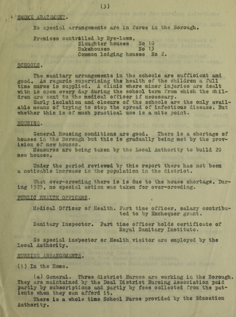 ) 7 SMOKE A3A?-5I Jr . No special arrangements are in force in the Borough, Premises controlled by Bye-laws, Slaughter houses Ifo 10 3akehouses No Ip Common lodging houses No 2, SCl&QItS. The sanitary arrangements in the schools are sufficient and good. As regards supervising the health of the children a full time nurse is supplied. A clinic where minor injuries are dealt with is open every day during the school term from which the chil- dren are sent to the medical officer if necessary. Early isolation and closure of the schools are the only avail able means of trying to stop the spread of infectious disease. But whether this is of much practical use is a mite point. nans jm. General Housing conditions are good. There is a shortage of houses in the Borough but this is gradually being met by the prov- ision of new houses. Measures are being taken by the Local Authority to build 20 new houses. Under the period reviewed by this report there has not been a noticable increase in the population in the district. '.'.hat over-crowding there is is due to the house shortage. Dur- ing 1925, no special action was taken for over-crowding. Medical Officer of Health. Part time officer, salary contribu- ted to by Exchequer grant. Sanitary Inspector. Part time officer holds certificate of Royal Sanitary Institute. Ho special inspector or Health visitor are employed by the Local Authority. (1 ) In the Home, (a) General. Three district Nurses are working in the Borough. They are maintained by the Deal District Nursing Association paid partly by subscriptions and partly by fees collected from the pat- ients when they can afford it. There is a whole time School Nurse provided by the Education Authority.