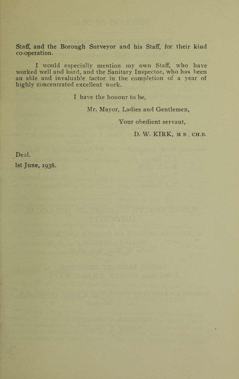 Staff, and the Borough Surveyor and his Staff, for their kind co-operation. I would especially mention my own Staff, who have worked w7ell and hard, and the Sanitary Inspector, who has been an able and invaluable factor in the completion of a year of highly concentrated excellent work. I have the honour to be, Mr. Mayor, Ladies and Gentlemen, Your obedient servant, D. W. KIRK, m b , ch.b. Deal. 1st June, 1938.