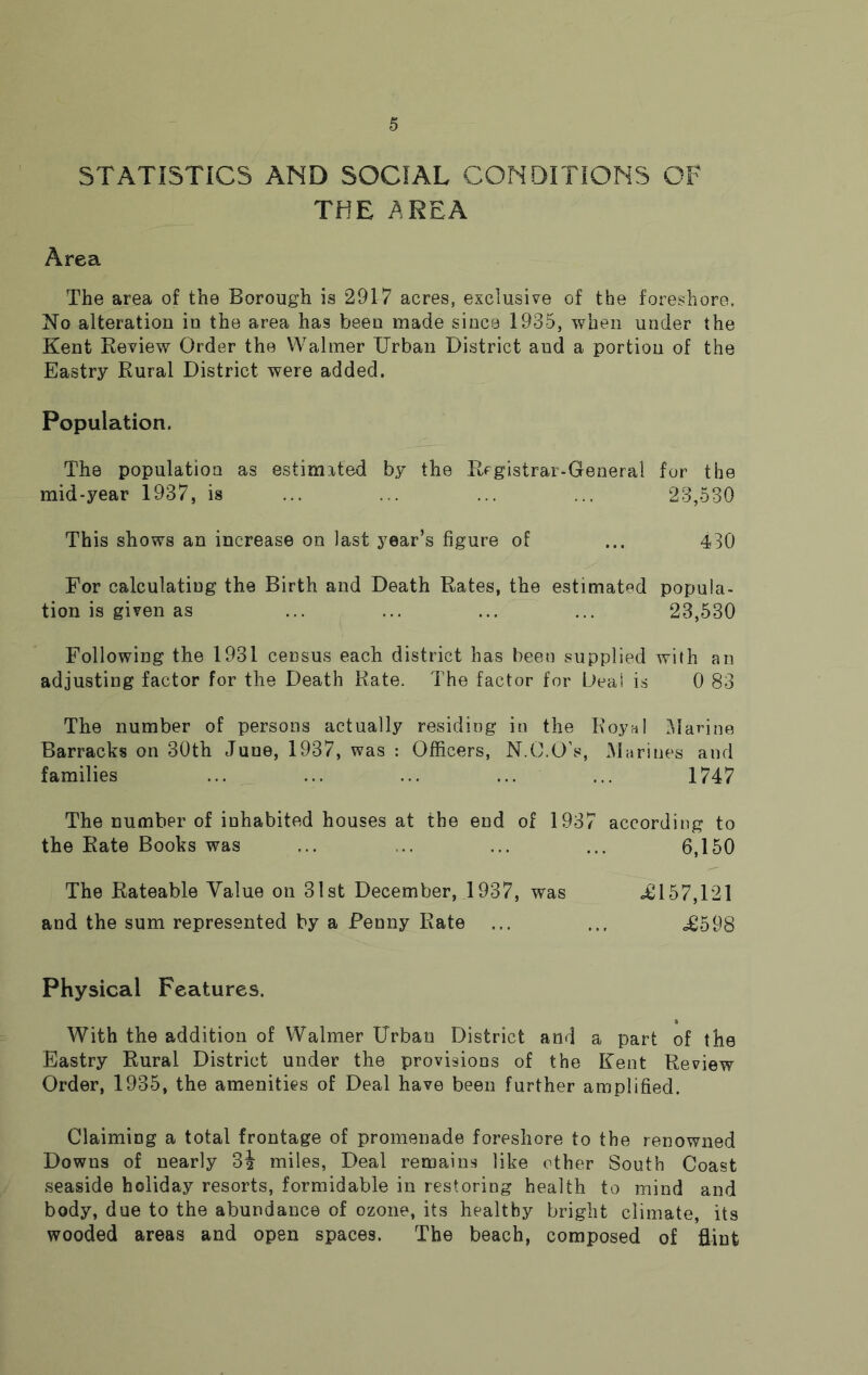 STATISTICS AND SOCIAL CONDITIONS OF THE AREA Area The area of the Borough is 2917 acres, exclusive of the foreshore. No alteration in the area has been made since 1935, when under the Kent Review Order the Walmer Urban District aud a portion of the Eastry Rural District were added. Population. The population as estimated by the Registrar-General for the mid-year 1937, is ... ... ... ... 23,530 This shows an increase on last year’s figure of ... 430 For calculating the Birth and Death Rates, the estimated popula- tion is given as ... ... ... ... 23,530 Following the 1931 census each district has been supplied with an adjusting factor for the Death Rate. The factor for L>eai is 0 83 The number of persons actually residing in the Royal Marine Barracks on 30th June, 1937, was : Officers, N.C.O’s, Marines and families ... ... ... ... ... 1747 The number of inhabited houses at the end of 1937 according to the Rate Books was ... ... ... ... 6,150 The Rateable Value on 31st December, 1937, was -£157,121 and the sum represented by a Penny Rate ... ... <£598 Physical Features. With the addition of Walmer Urban District and a part of the Eastry Rural District under the provisions of the Kent Review Order, 1935, the amenities of Deal have been further amplified. Claiming a total frontage of promenade foreshore to the renowned Downs of nearly 3| miles, Deal remains like other South Coast seaside holiday resorts, formidable in restoring health to mind and body, due to the abundance of ozone, its healthy bright climate, its wooded areas and open spaces. The beach, composed of flint