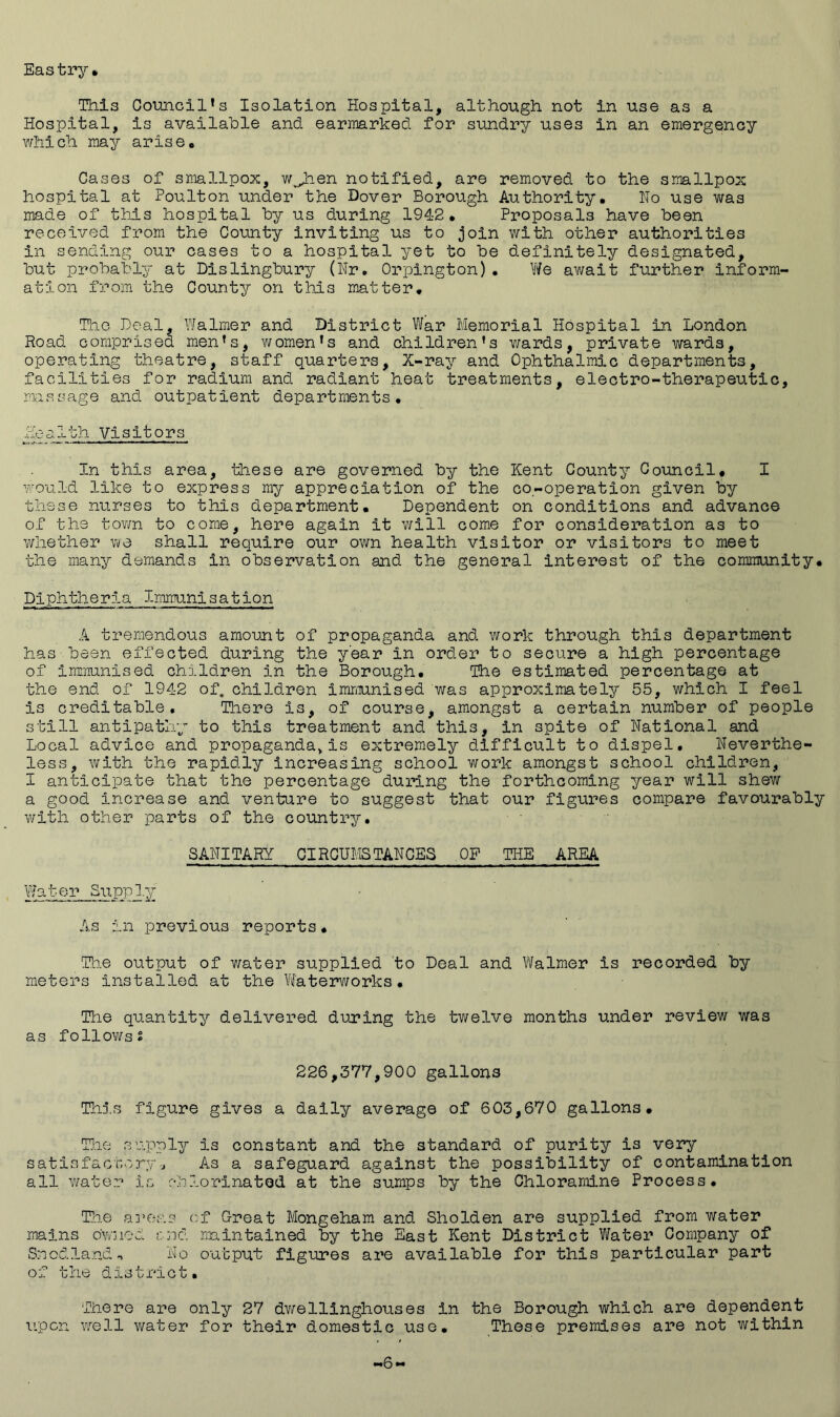 Eastry TTils Council’s Isolation Hospital, although not in use as a Hospital, is available and earmarked for sundry uses in an emergency which may arise# Cases of smallpox, wjden notified, are removed to the smallpox hospital at Poulton under the Dover Borough Authority# Ho use was made of this hospital by us during 1942# Proposals have been received from the County inviting us to join with other authorities in sending our cases to a hospital yet to be definitely designated, but probably at Dislingbury (Hr. Orpington), Y/e await further inform- ation from the County on this matter# The Deal, Y/almer and District War Memorial Hospital in London Road comprised men’s, women’s and children’s v/ards, private wards, operating theatre, staff quarters. X-ray and Ophthalmic departments, facilities for radium and radiant heat treatments, electro-therapeutic, massage and outpatient departments, ^Ith Visitors In this area, these are governed by the Kent County Council# I would like to express my appreciation of the co-operation given by these nurses to this department# Dependent on conditions and advance of the tov/n to come, here again it will come for consideration as to whether we shall require our own health visitor or visitors to meet the many demands in observation snd the general interest of the community# Diphtheria Immunisation A tremendous amount of propaganda and work through this department has been effected during the year in order to secure a high percentage of immunised children in the Borough# The estimated percentage at the end of 1942 of, children immunised was approximately 55, which I feel is creditable. There is, of course, amongst a certain number of people still antipathy to this treatment and this, in spite of national and Local advice and propaganda^is extremely difficult to dispel, neverthe- less, with the rapidly increasing school work amongst school children, I anticipate that the percentage during the forthcoming year will shew a good increase and venture to suggest that our figures compare favourably writh other parts of the country, SAHITARY CIRGUMSTAHGES OF THE AREA Yfater Suppl.y As in previous reports# T’l.ie output of water supplied to Deal and Yifalmer is recorded by meters installed at the VYatearworks # The quantity delivered during the twelve months under review was as followss 226,377,900 gallons Th5.s figure gives a daily average of 603,670 gallons# Tl.ie supply is constant and the standard of purity is very satisfactoryj As a safeguard against the possibility of contamination all Y/ater is oblorinatod at the sumps by the Chloramine Process, Th.e a]’e;-'.s cf Great Mongeham and Sholden are supplied from water mains owned end maintained by the East Kent District Water Company of Snodlandn Ho output figures are available for this particular part of the district. There are only 27 dv/elllnghouses in the Borough which are dependent upon ’Well water for their domestic use. These premises are not within