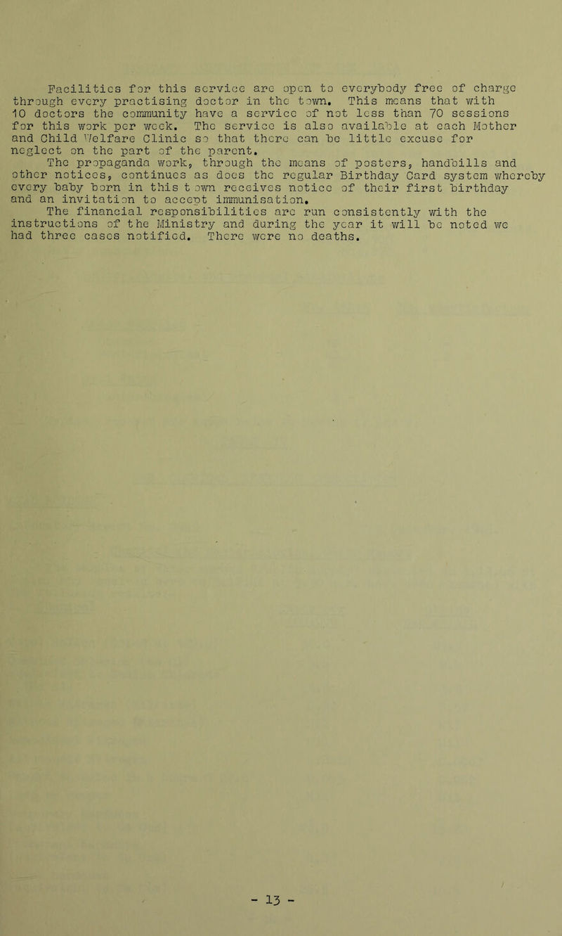 Facilities for this service are open to everyhody free of charge through every practising doctor in the tovm. This means that v/ith 10 doctors the community have a service of not less than 70 sessions for this work per v/eek. The service is also available at each Mother and Child V/elfare Clinic so that there can he little excuse for neglect on the part of the parent. The propaganda works through the means of posterss handbills and other noticess continues as does the regular Birthday Card system v/herehy every hahy horn in this t own receives notice of their first birthday and an invitation to accept immunisation. The financial responsibilities arc run consistently with the instructions of the Ministry and during the year it will be noted we had three cases notified. There virere no deaths.