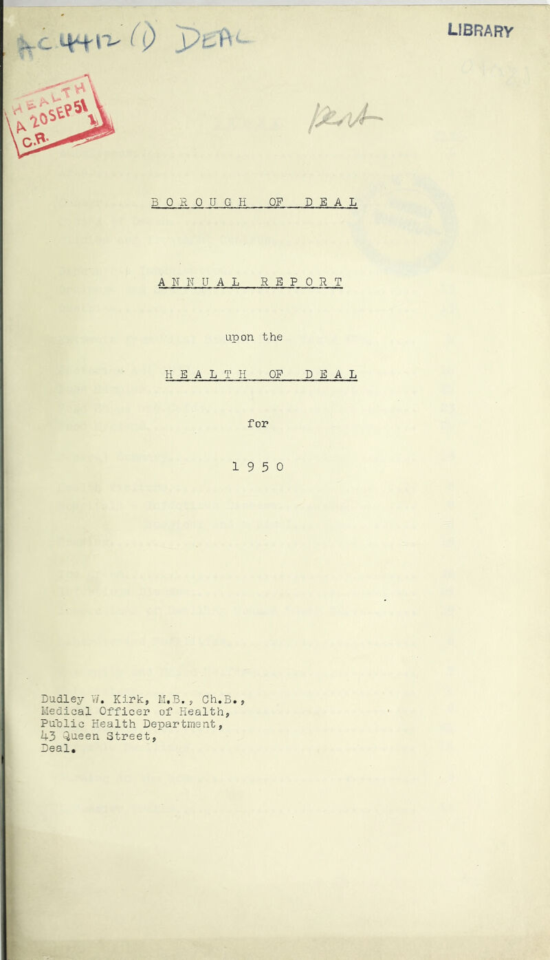 library clw^(i) pe'B / Hr BOR 0 U G H OF DEAL A N N U A L REPO R T upon the heal:r h of deal for 19 5 0 Dudley W. Kirk* M,B., Gh.B.* Medical Officer of Health* Public Health Department* 43 Queen Street* Deal,