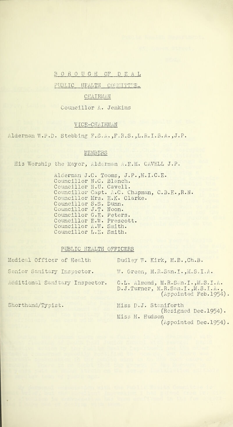 PUBLIC HEALTH C 0^3.11 TTUE^ CHAIRMAN Councillor A. Jenkins VICE-CHi^IMnN Alderman W.p.D. Stebbing F.3.A.,F=R.S.,L.R.I.B.A.,J.P. MEMBERS His Worship the Mayor^ Alderman A.E.M. CAVELL J,P. Alderman J.C. looms, J«P.,M.IoC«E. Councillor N.C. Blanch. Councillor N.U. Cavell. Councillor Capt. A.C. Chapman, C.3.E.,R.N. Councillor Mrs. E.K. Clarke. Councillor S.S. Dunn. Councillor J.T. Noon. Councillor G.E. Peters. Councillor E.V/. Prescott. Councillor a.W. Smith. Co'uncillor L.E. Smith. PUBLIC health officers Medical Officer of Health Senior Sanitary Inspector, iidditional Sanitary Inspector. Sh o r th and/Ty pis t. Dudley W. Kirk, M.B.,Ch.B. W. Green, M.R.San.I.,M.S.I.A. G.L. Almond, M,R.S^^n. I. ,MoS. I. A. D.J.Turner, M.R.San.I.,M.S.I.A., (Appointed Feb.1954) Miss D.J. Staniforth (Resigned Dec.1954). Miss M. Hudson (iippointed Dec. 1954)