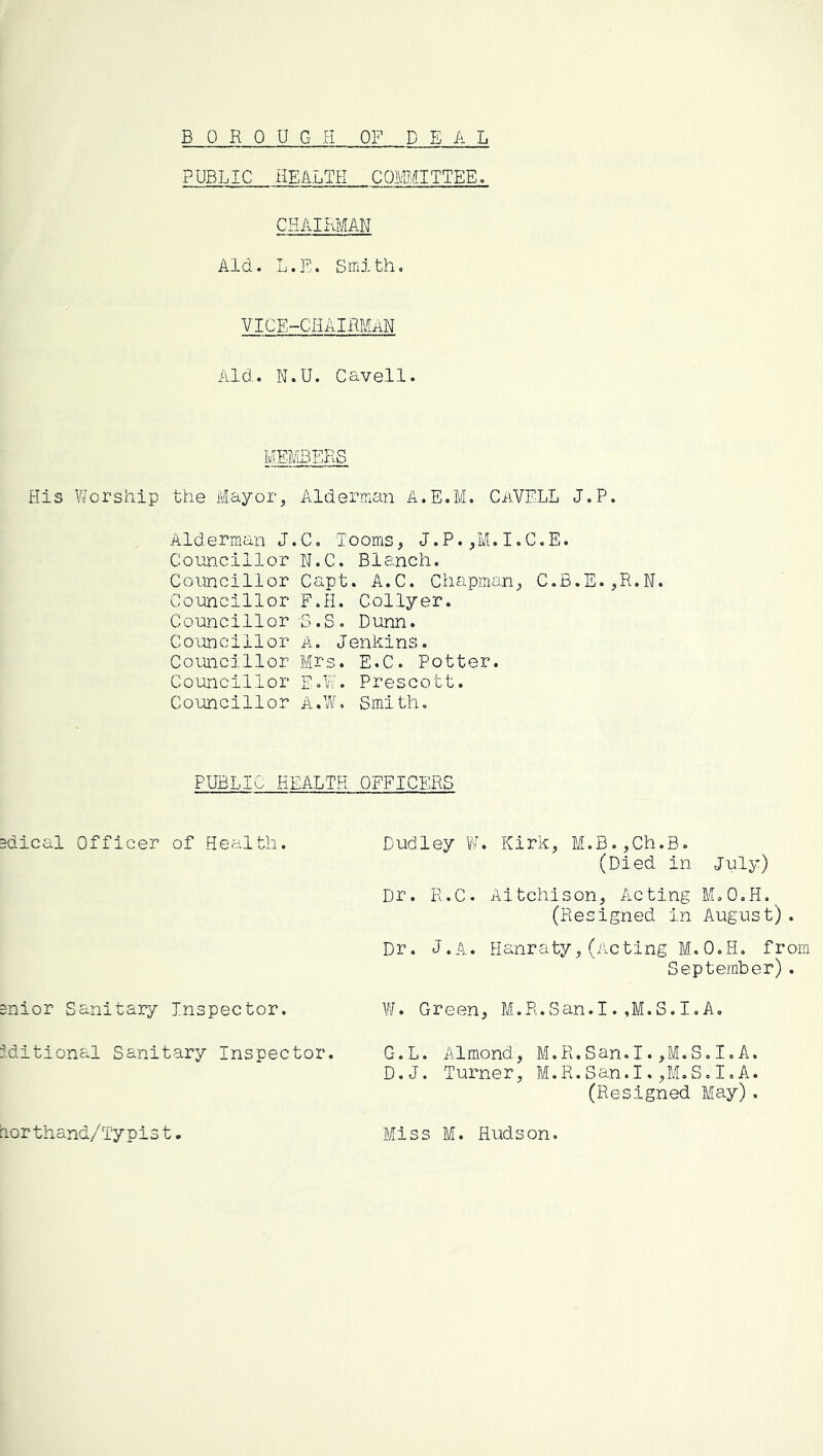 PUBLIC HEALTH COMITTEE. CHAIRMAN Aid. L.E. Smith, vice-chairman Aid. N.U. Cavell. MEMBERS His Y/orship the Afayor, Alderman A.E.M, CaVELL J.P. Alderman J.C, looms, J.P.,M.I.C.E. Conn.clllor N.C. Blanch. Councillor Capt. A.C. Chapman, C.B.E.,R.N. Councillor F.H. Collyer. Councillor S.S. Dunn. Co'oncillor A. Jenkins. Councillor Mrs. E.C. Potter. Councillor E.W. Prescott. Councillor A.W. Smith, PUBLIC HEALTH OFFICERS =dical Officer of Health. Dudley W. Kirk, M.B.,Ch.B. (Died in July) Dr. R.C. Aitchison, Acting ELO.H. (Resigned in August). Dr. J.A. Hanraty,(Acting M.O.H, from September). snior Sanitary Inspector. V/. Green, M.R.San.I. ,M. S. I, A, iditional Sanitary Inspector. G.L. Almond, M.R.San.I.,M.S,I.A. D.J. Turner, M.R.San.I.,M.S,I,A. (Resigned May). dorthand/Typis t Miss M. Hudson.