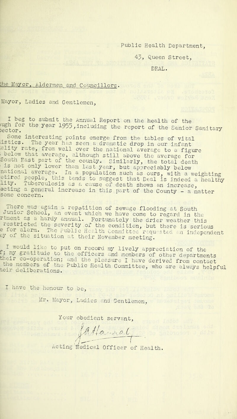 Public Health Department, 4p, Queen Street, DEAL. ::he Mayor, Aldermen and Councillors. Mayor, Ladies and Gentlemen, I beg to submit the Annual Report on the health of the ieftor'P ^955,including the report of the Senior Sanitary Some interesting points emerge from the tables of vital dstics. The year has seen a dramatic drop in our infant -ality rate, from well over the national average to a figure . be±ow that average, although still above the average for South Fast part of the county. Similarly, the total death ^ is^not only lower than last year, but appreciably below national average. In a population such as ours, with a weighting eoxreu people, this tends to suggest that Deal is indeed a healthy ■xity. Tuberculosis as a cause of death shows an increase, acting a general increase in this part of the County - a matter some concern. ihere v/as again a repetition of sew^age flooding at South Junior School, an event which we have come to regard in the rtment as a hardy annual. Fortunately the drier weather this rescricted tne severity of the condition, but there is serious Public Hes.lth Committee requ'^sted r-n independent ej-' oi the situation at their November meeting. I 7/ould liKe to put on record lively appreciation of the ij my gratitude^to the officers and members of other departments heir co-operationi and the pleasure I have derived from contact ■.lie members of tne Public Health Committee, who are always helpful aeir aeiiberations. I have the honour to be, Mr. Mayor, Ladies and Gentlemen, Your obedient servant, acting tedical Officer of Health.
