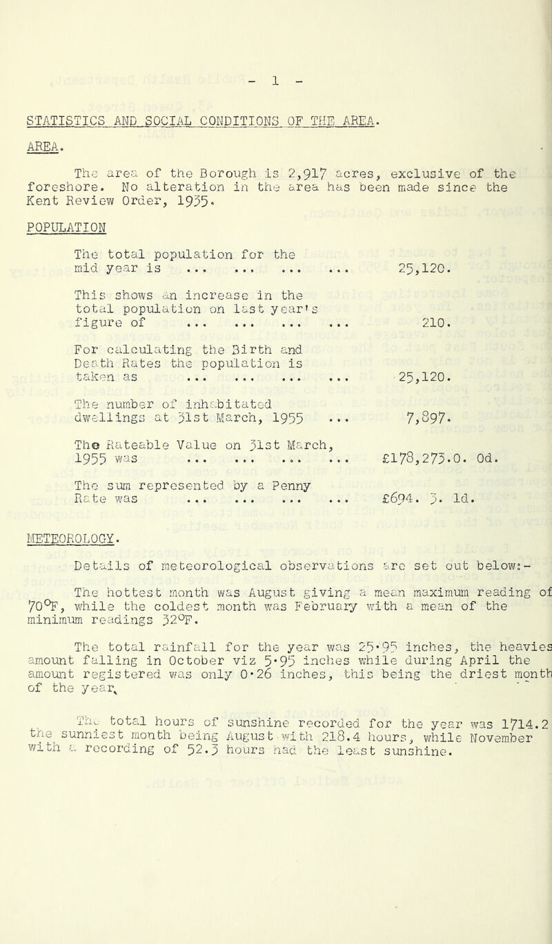 STATISTICS AND SOCIAL CONDITIONS OF THE AREA. AREAo The area of the Borough is 2,917 acres, exclusive of the foreshore. No alteration in the area has been made since the Kent Review Order, 1955• POPULATION The total population for the mid year is 25,120. This shows an increase in the total population on last year's figure of 210. For calculating the Birth and Death Rates the population is taken as ... ... ... ... 25,120. The number of inhc.bitated dwellings at plst March, 1955 ••• 7,897. The Rateable Value on 51st March, 1955 was £178,275.0. The sum represented by a Penny Rate was £694. 5. M METEOROLQCxY. Details of meteorological observations are set out below?- The hottest month was August giving a mean maximum reading of 70^, while the coldest month was February v/ith a mean of the minimum readings 32^F. The total rainfall for the year was 29*9? inches, the heavies amount falling in October viz 5*915 inches while during April the amount registered was only 0*26 inches, this being the driest month of the year^ Thw total hours of sunshine recorded for the year was 1714.2 the^ sunniest month being August with 218.4 hours, while November with a recording of 52.5 hours had the least sunshine.