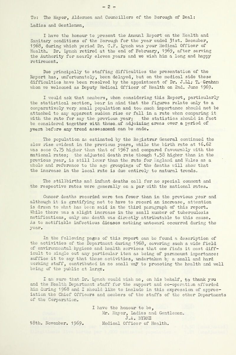 To: The Mayor, Aldermen and Councillors of the Borough of Deal: Ladies and Gentlemen, I have the honour to present the Annual Report on the Health and Sanitary conditions of the Borough for the year ended 3's'fc. December, 1968, during which peimod Dr. C.5’, Lynch was your Medical Officer of Health. Dr. Lynch retired at the end of February, 19^9, after serving the Authority for nearly eleven years and we wish him a long and happy retirement. Due principally to staffing difficulties the presentation of the Report has, unfortunately, been delayed, but on the medical side these difficulties have been resolved by the appointment of Dr. J.Ll; T*.- Graham whom we welcomed as Deputy Medical Officer of Health on 2nd. June I969. I would ask that members, when considering tMs Report, particularly the statistical section, bear in mind that the figures relate only to a comparatively very small population and too much importance should not be attached to any apparent sudden rise or fall in a rate when comparing it with the rate for say the previous year; the statistics should in fact be considered together with those..of adjoining areas over a period of years before any trend assessment can be made. The population as estimated by the Registi-ar General continued the slow rise evident in the previous years, while the birth rate at 16.62 was some 0.73 higher than that of 19^7 and compared favourably vmth the national rates; the adjusted death rate though 1.58 higher than in the previous year, is still lov.ar than the rate for England and Wales as a vrhole and reference to the age groupings of the deaths v/ill shov; that the increase in the local rate is due entirely to natural trends. The stillbirths and infant deaths call for no special conmient and the respective rates were generally on a par with the national rates. Cancer deaths recorded were ten fewer than in the previous year and although it is gratifying not to have to record an increase, attention is drawn to what has been said in the third paragraph of this report. While there -vas a slight increase in the small number of tuberculosis notifications, only one death was directly attributable to tliis cause. As tc notifiable infectious dieaaes nothing untoward occurred during the year. In the following pages of this report can be found a description of the activities of the Department during 1968, covering such a wide field of envirormieiital hygiene and health services that one finds it most diff- icult to single out any particular item as being of paramount importance: suffice it to say that these activities, undertaken hy a small and hard working staff, contributed in no small way to promoting the health and well being of the public at large, I am sure that Dr. Lynch would wish me, on his behalf, to thank you and the Health Department staff for the support and co-operation afforded him during 1968 and I should like to include in this expression of apprec- iation rhe Chuief Officers and members of the staffs of the other Departments of the Corporation. I have the honour to be, Mr. Mayor, ladies and Gentlemen. J.A. BYRKE I8th. November. 1969* Medical Officer of Health.