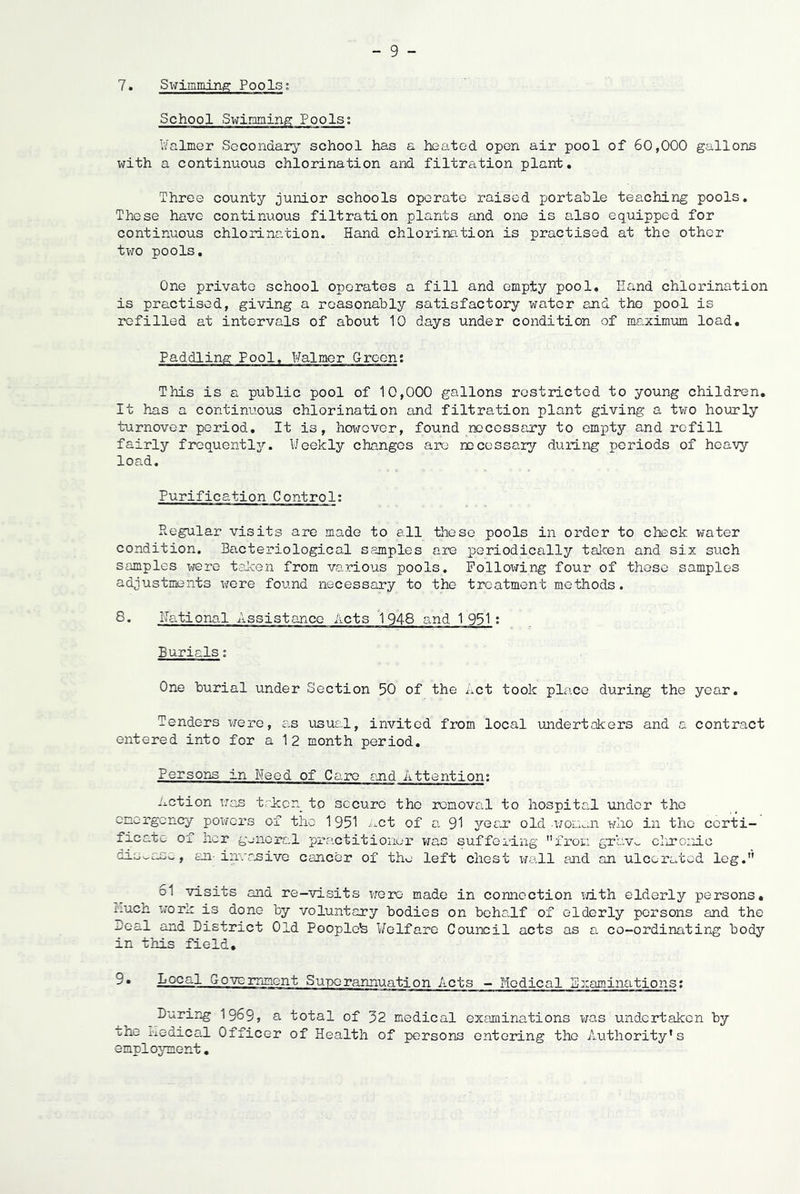 7. Sxfimming: Pools; School Swiniaing Pools; Ifalmer Secondary school has a heated open air pool of 60,000 gallons with a continuous chlorination and filtration plant. Three county junior schools operate raised portable teaching pools. These have continuous filtration plants and one is also equipped for continuous chlorination. Hand chlorine.tion is practised at the other two pools. One private school operates a fill and empty pool. Hand chlorination is practised, giving a reasonably satisfactory water and the pool is refilled at intervals of about 10 days under condition of maximum load. Paddling Pool. Halmer Green; This is a public pool of 10,000 gallons restricted to young children. It has a continuous chlorination and filtration plant giving a two hourly turnover period. It is, however, found rccessary to empty and refill fairly frcquentljr. IJeekly changes arc recessary during periods of heavy load. Purification Control: Regular visits are made to all these pools in order to check water condition. Bacteriological samples are periodically talcen and six such samples were taken from various pools. Following four of those samples adjustments were found necessary to the treatment methods. 8. national Assistance Acts 1948 and 1951 ; Burials; One burial under Section 50 of the Let took place during the year. Tenders were, as usus-J, invited from local undertakers and a contract entered into for a 12 month period. Persons in Need of Cai-e and Attention; Action was trkicn to secure the removal to hospital under the emergency powers of the 1951 -'xct of a 91 yeas? old wom^aa who in the certi- ficate of her gunioral practitioner was suffering from grav^ clironic disease, an invr.sivo cancer of the left chest wall and an ulcerated leg. 61 visits and re-visits were made in connection vjith elderly persons, iiuch xrork is done by voluntary bodies on behalf of elderly persons and the Beal and District Old Pooplols i/elfare Council acts as a co-ordinating body in this field, 9• Local Government Suix^rannuation Acts - Medical Examinations; During 1969, a total of 32 medical examinations was undertaken by the i-iedical Officer of Health of persons entering the Authority's employment,