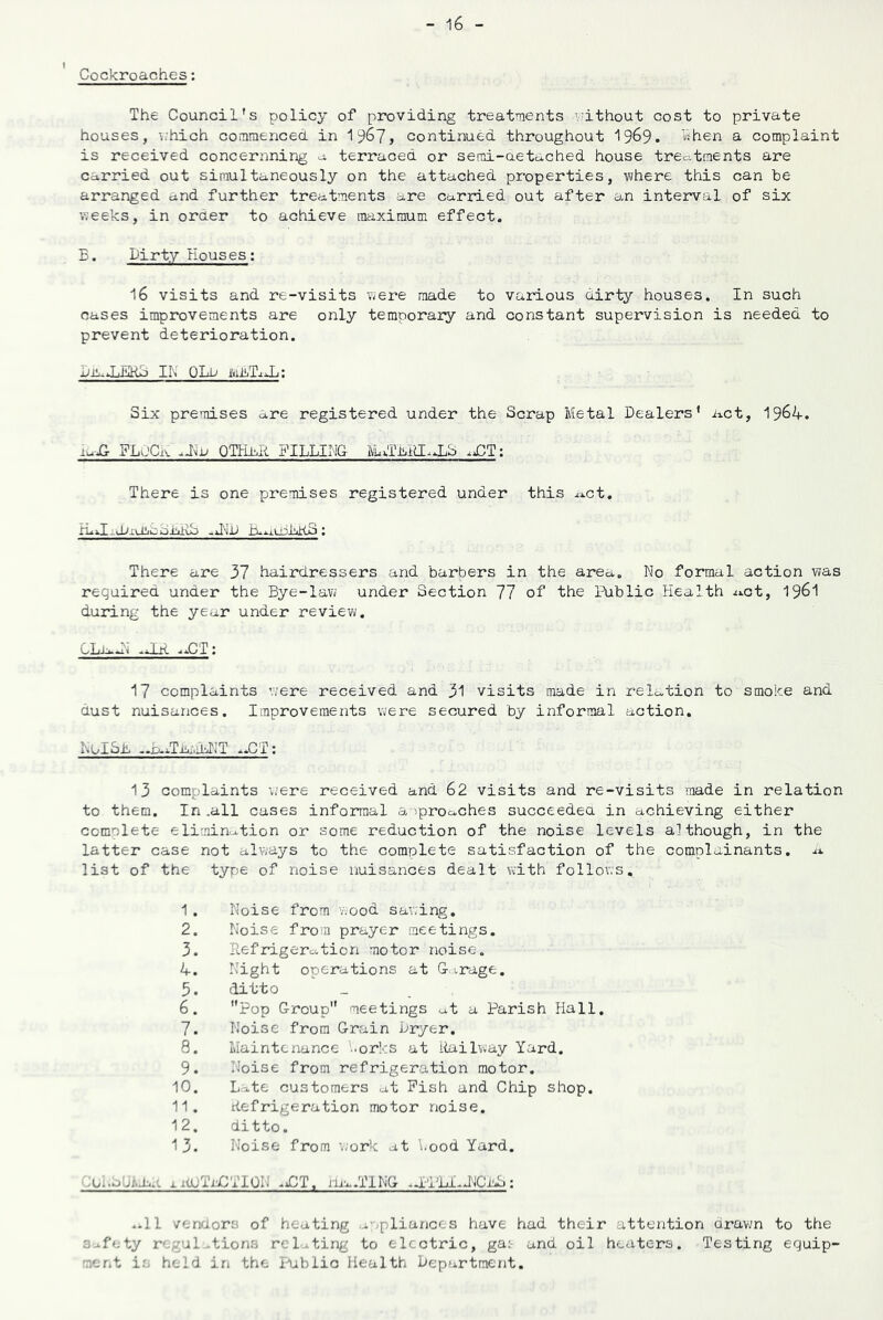 Cockroaches: The Council's policy of providing treatments •■ithout cost to private houses, \.hich commenced in 1^67, continued throughout 1969. sihen a complaint is received concernning a terraced or semi-aetcched house treatments are carried out simultaneously on the attached properties, where this can be arranged and further treatments are carried out after an interval of six weeks, in order to achieve maximum effect. B. Dirty Houses; 16 visits and re-visits were made to various dirty houses. In such cases improvements are only temporary and constant supervision is needed to prevent deterioration. DiaJjl!jKjj II\ OLu iviiLT.iJj; Six premises are registered under the Scrap Metal Dealers* act, 1964. FLdCiv QULbR FILLIMG There is one premises registered under this ^^ct. There are 37 hairdressers and barbers in the area. No formal action was required under the Bye-law under Section 77 of the Public Health x^ct, I96I during the ye^r under review. ..CT; 17 complaints were received and 31 visits made in relation to smoke and dust nuisances. Improvements were secured by informal action. NoISB ..b.xT.nxMIT ..CT: 13 complaints \.'ere received and 62 visits and re-visits made in relation to them. In .all cases informal a -iprocches succeedea in achieving either complete elimin..tion or some reduction of the noise levels although, in the latter case not always to the complete satisfaction of the complainants, ii. list of the type of noise nuisances dealt with follows, 1 . Noise from wood sav:ing. 2. Noise from prayer meetings. 3. Refrigeration motor noise. 4. Night operations at G-irage. 5. ditto 6. Pop Group meetings at a Parish Hall. 7. Noise from Grain Dryer, 8. Maintenance '..orks at Railway Yard. 9. Noise from refrigeration motor. 10. Late customers at Pish and Chip shop. 11. Refrigeration motor noise. 12. ditto. 13. Noise from \;ork at ’..ood Yard. luI.oUldiR xituTiYlTION .iCT, m^^.TING apPLI.J''ICld3: ..11 vendors of heating .wpliunces have had their attention drawn to the Safety regulations relating to electric, gat and oil heaters. Testing equip- ment ia held in the I-ublio Health Department.