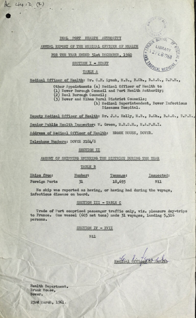 LUf '■2-. (^) DEAL PORT HEALTH /'UTHOIJTY /.NNUAL REPORT OF THE MEDICAL OFFICER OF HEALTH FOR THE YEAR ENDED 3l3t DECEMBER. I960 SECTION I -» STAFF TABLE A Redloal Officer of Health: Dr* C*F* Lynch, M.B., B.Ch*, B.A.O., D.P.H,, Other Appointments (a) Medical OfYicer of Health to (l) Dover Borou^ Council and Port Health Authority; (2j Deal Borou^ Council; (3) Dover and Elham Rural District Councils; (b) Medical Superintendent, Dover Infectious Diseases Hospital. Deputy Medical Officer of Health: Dr. J.A, Kelly, M.B., B.Ch,, B.A.O., D.P.K. Senior Public Health Inspector: W. Oreen, M.R.S.H., M.A.P.H.I. Address of Medical Officer of Health: BROOK HOUSE, DOVER. Telephone Numbers; DOVER 2181^6 SECTION II AMOUNT OF SHIPPING E^;TERING T?IE DISTRICT DDRINO THE YEAR TABLE B Ships from; Number; Tonna^; Inspected; Foreign Ports 51 18,693 Nil No ship was reported as having, or having had during the voyage, infectious disease on board* SECTION ni > TABLE C Trade of Port comprised passenger traffic only, viz* pleasure day-trips to France* One vessel (603 net tons) made 31 voyages, landing 5>5l6 persons* SECTION IV - XVII Nil Health Departiaent, Brook House, Dover. 23rA March, I96I