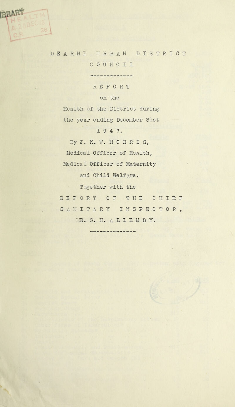 D E A R N E URBAN DISTRICT COUNCIL REPORT on the Health of the District during the year ending December 51st 19 4 7. By J. K. W. M ORRIS, Medical Officer of Health, Medical Officer of Maternity and Child Welfare. Together with the REPORT OF THE CHIEF SANITARY INSPECTOR, MR. G. H. A L L E M B Y.