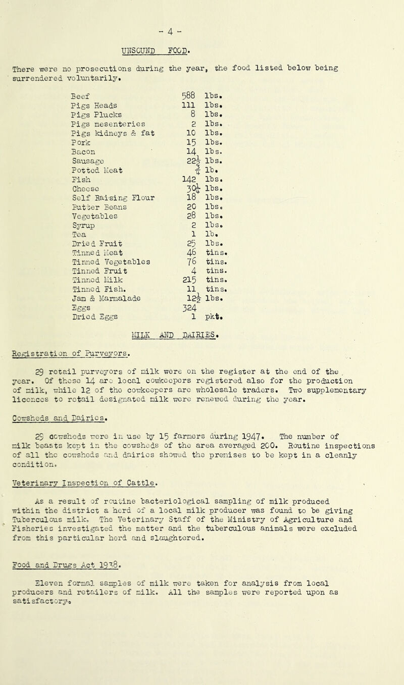 - 4 - UNSOUND FOOD. There were no prosecutions during the year, the food listed below being surrendered voluntarily. Beef 588 lbs. Pigs Heads 111 lbs. Pigs Plucks 8 lbs. Pigs mesenteries 2 lbs* Pigs kidneys & fat 10 lbs. Pork 15 lbs. Bacon 14 lbs. Sausage tr** C\J lbs. Potted Meat lb. Fish 142 lbs. Cheese lbs. Self Raising Flour 18 lbs. Butter Beans 20 lbs* Vegetables 28 lbs. Syrup 2 lbs. Tea 1 lb. Dried Fruit 25 lbs. Tinned Meat 46 tins. Tinned Vegetables 76 tins. Tinned Fruit 4 tins. Tinned Milk 215 tins. Tinned Fish. 11 tins. Jam & Marmalade 12i lbs. Eggs Dried Eggs 324 1 Pkt. MILK AND DAIRIES, Registration of Purveyors. 29 retail purveyors of milk were on the register at the end of the year. Of these 14 are local cowkeepers registered also for the production of milk, while 12 of tho cowkeepers are wholesale traders. Two supplementary licences to retail designated milk were renewed during the year. Cowsheds and Dairies. 29 Ocwsheds were in use by 15 farmers during 1947* The number of milk beasts kept in the cowsheds of the area averaged 200. Routine inspections of all the cowsheds and dairies showed the premises to be kept in a cleanly condition. Veterinary Inspection of Cattle. As a result of routine bacteriological sampling of milk produced within the district a herd of a local milk producer was found to be giving Tuberculous milk. The Veterinary Staff of the Ministry of Agriculture and Fisheries investigated the matter and the tuberculous animals were excluded from this particular herd and slaughtered. Food and Drugs Act 19^8. Sleven formal samples of milk were taken for analysis from local producers and retailers of milk. All the samples were reported upon as satisfactory®