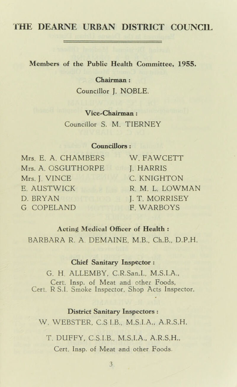 Members of the Public Health Committee, 1955. Chairman: Councillor J. NOBLE. Vice-Chairman: Councillor S. M. TIERNEY Councillors Mrs. E. A. CHAMBERS Mrs. A. OSGUTHORPE Mrs. J. VINCE E. AUSTWICK D. BRYAN G COPELAND W. FAWCETT J. HARRIS C. KNIGHTON R. M. L. LOWMAN J. T. MORRISEY F. WARBOYS Acting Medical Officer of Health : BARBARA R. A. DEMAINE, M.B., Ch.B., D.P.H. Chief Sanitary Inspector: G. H. ALLEMBY, C.R.San.1., M.S.I.A.. Cert'. Insp. of Meat and other Foods, Cert. R S.I. Smoke Inspector, Shop Acts Inspector. District Sanitary Inspectors : W. WEBSTER, C.S I.B., M.S.I.A., A.R.S.H. T. DUFFY, C.S.I.B., M.S.I.A., A.R.S.H., Cert. Insp. of Meat and other Foods.