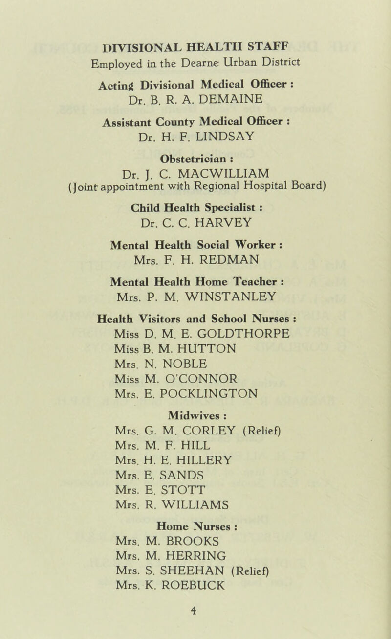 DIVISIONAL HEALTH STAFF Employed in the Dearne Urban District Acting Divisional Medical Officer : Dr. B. R. A. DEMAINE Assistant County Medical Officer : Dr. H. F. LINDSAY Obstetrician : Dr. J. C. MACWILLIAM (Joint appointment with Regional Hospital Board) Child Health Specialist : Dr. C. C. HARVEY Mental Health Social Worker : Mrs. F. H. REDMAN Mental Health Home Teacher : Mrs. P. M. WINSTANLEY Health Visitors and School Nurses : Miss D. M. E. GOLDTHORPE Miss B. M. HUTTON Mrs. N. NOBLE Miss M. O’CONNOR Mrs. E. POCKLINGTON Midwives ; Mrs. G. M. CORLEY (Relief) Mrs. M. F. HILL Mrs. H. E. HILLERY Mrs. E. SANDS Mrs. E. STOTT Mrs. R. WILLIAMS Home Nurses : Mrs. M. BROOKS Mrs. M. HERRING Mrs. S. SHEEHAN (Relief) Mrs. K. ROEBUCK
