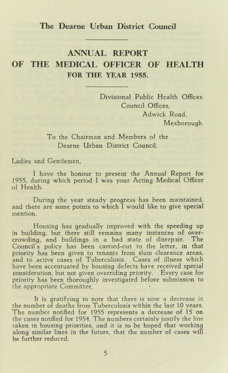 ANNUAL REPORT OF THE MEDICAL OFFICER OF HEALTH FOR THE YEAR 1955. Divisional Public Health Offices, Council Offices, Adwick Road, Mexborough. To the Chairman and Members of the Dearne Urban District Council. Ladies and Gentlemen, I have the honour to present the Annual Report for 1955, during which period I was your Acting Medical Officer of Health. During the year steady progress has been maintained, and there are some points to which I would like to give special mention. Housing has gradually improved with the speeding up in building, but there still remains many instances ofl over- crowding, and buildings in a bad state of disrepair. The Council’s policy has been carried-cut to the letter, in that priority has been given to tenants from slum clearance areas, and to active cases of Tuberculosis. Cases of illness which have been accentuated by housing defects have received special consideration, but not given overriding priority. Every case for priority has been thoroughly investigated before submission to the appropriate Committee. It is gratifying to note that there is now a decrease in the number of deaths from Tuberculosis within the last 10 years. The number notified for 1955 represents a decrease of 15 on the cases notified for 1954. The numbers certainly justify the line taken in housing priorities, and it is to be hoped that working along similar lines in the future, that the number of cases will be further reduced.