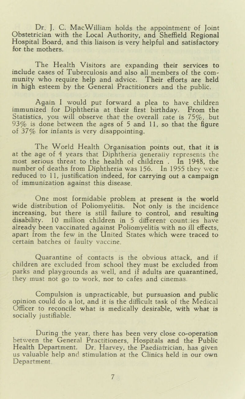 Dr. J. C. MacWilliam holds the appointment' of Joint Obstetrician with the Local Authority, and Sheffield Regional Hospital Board, and this liaison is very helpful and satisfactory for the mothers. The Health Visitors are expanding their services to include cases of Tuberculosis and also all members of the com- muixity who require help and advice. Their efforts are held in high esteem by the General Practitioners and the public. Again I would put forward a plea to have children immunized for Diphtheria at their first birthday. From the Statistics, you will observe that' the overall rate is 75%, but 93% is done between the ages of 5 and 11, so that the figure of 37% for infants is very disappointing. The World Health Organisation points out, that it is at the age of 4 years that Diphtheria generally represents the most serious threat to the health of children . In 1948, the number of deaths from Diphtheria was 156. In 1955 they were reduced to 11, justification indeed, for carrying out a campaign of immunization against this disease. One most formidable problem at present is the world wide distribution of Poliomyelitis. Not' only is the incidence increasing, but there is still flailure to control, and resulting disability. 10 million children in 5 different' countries have already been vaccinated against Poliomyelitis with no ill effects, apart from the few in the United States which were traced to certain batches of faulty vaccine. Quarantine of contacts is the obvious attack, and if children are excluded from school they must be excluded from parks and playgrounds as well, and if adults are quarantined, they must not go to work, nor to cafes and cinemas. Compulsion is unpracticable, but pursuasion and public opinion could do a lot, and it is the difficult task of the Medical Officer to reconcile what is medically desirable, with what is socially justifiable. During the year, there has been very close co-operation between the General Practitioners, Hospitals and the Public Health Department. Dr. Harvey, the Paediatrician, has given us valuable help and stimulation at the Clinics held in our own Department