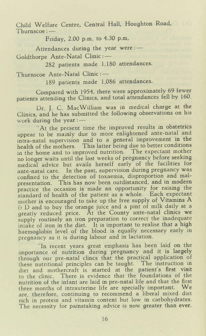 Thurnscoe : — Friday, 2.00 p.m. to 4.30 p.m. Attendances during the year were: — Goldthorpe Ante-Natal Clinic: — 282 patients made 1,180 attendances. Thurnscoe Ante-Natal Clinic: — 189 patients made 1,086 attendances. Compared with 1954, there were approximately 69 fewer patients attending the Clinics, and total attendances fell by 160. Dr. J. C. MacWilliam was in medical charge at the Clinics, and he has submitted the following observations on his work during the year : — ‘‘At the present time the improved results in obstetrics appear to be mainly due to more enlightened ante-natal and intra-natal supervision and to a general improvement in the health of the mothers. This latter being due to better conditions in the home and to improved nutrition. The expectant mother no longer waits until the last weeks of pregnancy before seeking medical advice but avails herself early of the facilities for ante-natal care. In the past, supervision during pregnancy was confined to the detection ofl toxaemia, disproportion and mal- presentafion. This has now been outdistanced, and in modern practice the occasion is made an opportunity for raising the standard of health of the patient as a whole. Each expectant mother is encouraged to take up the free supply of Vitamins A 6 D and to buy the orange juice and a pint of milk daily at a greatly reduced price. At the County ante-natal clinics we supply routinely an iron preparation to correct the inadequate intake of iron in the diet. It is important to realise that a high haemoglobin level of the blood is equally necessary early in pregnancy as it is during labour and in lactation. “In recent years great emphasis has been laid on the importance of nutrition during pregnancy and it is largely through our pre-natal dines that the practical application of these nutritional principles can be taught. The instruction in diet and mothercraft is started at the patient’s first visit to the clinic. There is evidence that the foundations of the nutrition of the infant are laid in pre-natal life and that the first three months of intrauterine life are specially important. We are, therefore, continuing to recommend a liberal mixed diet rich in protein and vitamin content but low in carbohydrates. The necessity for painstaking advice is now greater than ever.