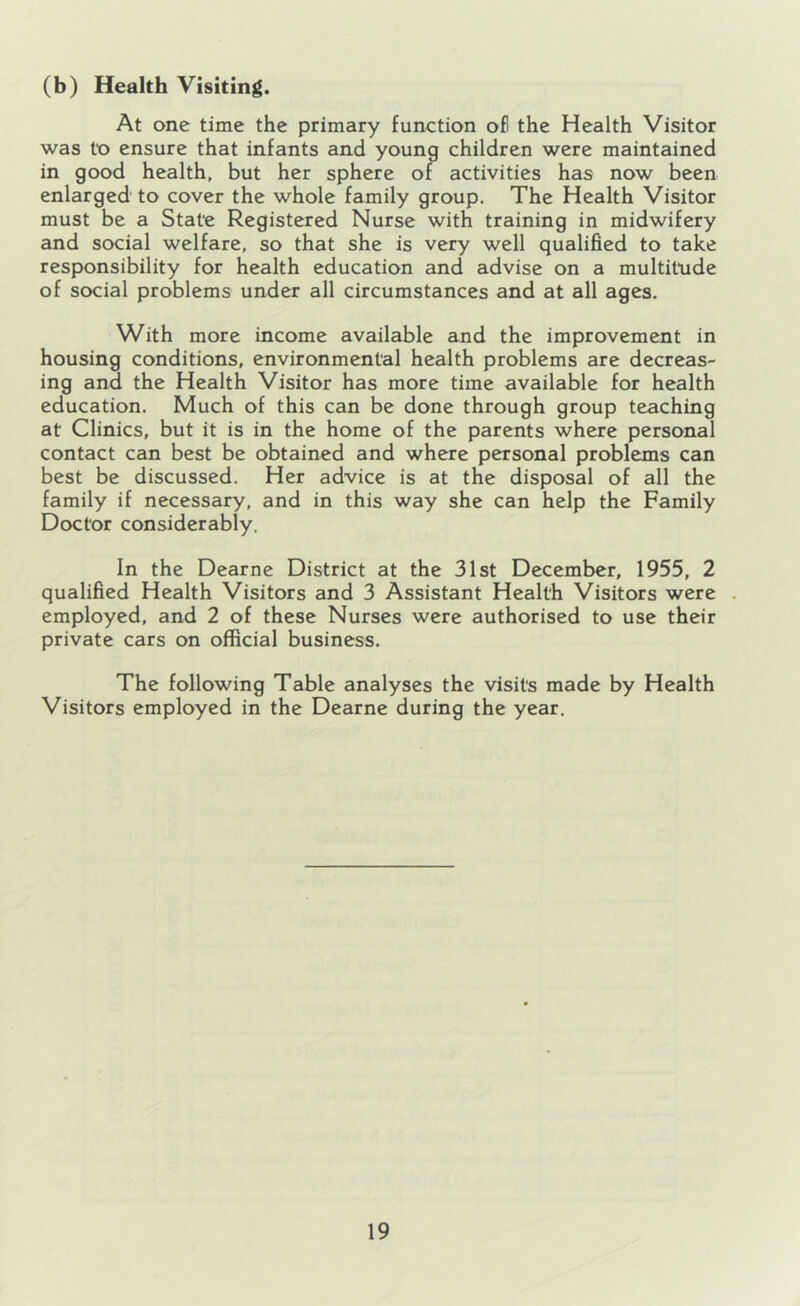 (b) Health Visiting. At one time the primary function ofl the Health Visitor was to ensure that infants and young children were maintained in good health, but her sphere of activities has now been enlarged to cover the whole family group. The Health Visitor must be a State Registered Nurse with training in midwifery and social welfare, so that she is very well qualified to take responsibility for health education and advise on a multitude of social problems under all circumstances and at all ages. With more income available and the improvement in housing conditions, environmental health problems are decreas- ing and the Health Visitor has more time available for health education. Much of this can be done through group teaching at Clinics, but it is in the home of the parents where personal contact can best be obtained and where personal problems can best be discussed. Her advice is at the disposal of all the family if necessary, and in this way she can help the Family Doctor considerably. In the Dearne District at the 31st December, 1955, 2 qualified Health Visitors and 3 Assistant Health Visitors were . employed, and 2 of these Nurses were authorised to use their private cars on official business. The following Table analyses the visits made by Health Visitors employed in the Dearne during the year.
