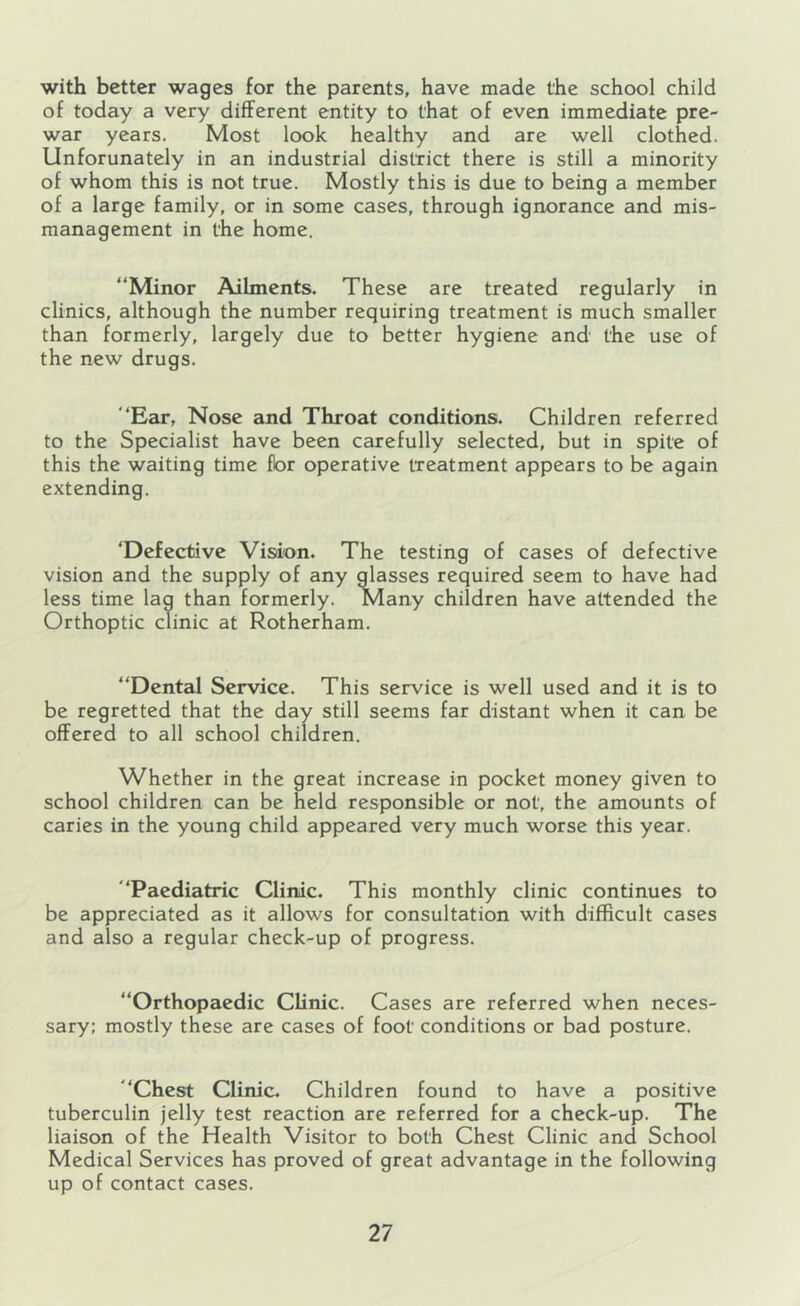 with better wages for the parents, have made the school child of today a very different entity to that of even immediate pre- war years. Most look healthy and are well clothed. Unforunately in an industrial district there is still a minority of whom this is not true. Mostly this is due to being a member of a large family, or in some cases, through ignorance and mis- management in the home. “Minor Ailments. These are treated regularly in clinics, although the number requiring treatment is much smaller than formerly, largely due to better hygiene and the use of the new drugs. “Ear, Nose and Throat conditions. Children referred to the Specialist have been carefully selected, but in spite of this the waiting time fbr operative treatment appears to be again extending. ‘Defective Vision. The testing of cases of defective vision and the supply of any glasses required seem to have had less time lag than formerly. Many children have attended the Orthoptic clinic at Rotherham. “Dental Service. This service is well used and it is to be regretted that the day still seems far distant when it can be offered to all school children. Whether in the great increase in pocket money given to school children can be held responsible or not, the amounts of caries in the young child appeared very much worse this year. “Paediatric Clinic. This monthly clinic continues to be appreciated as it allows for consultation with difficult cases and also a regular check-up of progress. “Orthopaedic Clinic. Cases are referred when neces sary: mostly these are cases of foot conditions or bad posture. “Chest Clinic. Children found to have a positive tuberculin jelly test reaction are referred for a check-up. The liaison of the Health Visitor to both Chest Clinic and School Medical Services has proved of great advantage in the following up of contact cases.