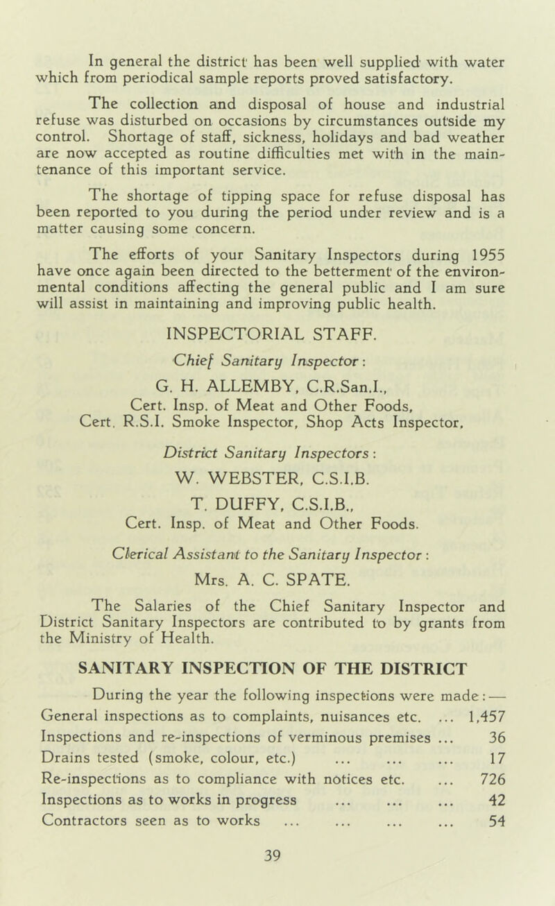 In general the district' has been well supplied with water which from periodical sample reports proved satisfactory. The collection and disposal of house and industrial refuse was disturbed on occasions by circumstances outside my control. Shortage of staff, sickness, holidays and bad weather are now accepted as routine difficulties met with in the main- tenance of this important service. The shortage of tipping space for refuse disposal has been reported to you during the period under review and is a matter causing some concern. The efforts of your Sanitary Inspectors during 1955 have once again been directed to the betterment of the environ- mental conditions affecting the general public and I am sure will assist in maintaining and improving public health. INSPECTORIAL STAFF. Chief Sanitary Inspector: G. H. ALLEMBY, C.R.San.I., Cert. Insp. of Meat and Other Foods, Cert. R.S.I. Smoke Inspector, Shop Acts Inspector. District Sanitary Inspectors: W. WEBSTER, C.S.I.B. T. DUFFY, C.S.I.B., Cert. Insp. of Meat and Other Foods. Clerical Assistant to the Sanitary Inspector : Mrs. A. C. SPATE. The Salaries of the Chief Sanitary Inspector and District Sanitary Inspectors are contributed to by grants from the Ministry of Health. SANITARY INSPECTION OF THE DISTRICT During the year the following inspections were made: — General inspections as to complaints, nuisances etc. ... 1,457 Inspections and re-inspections of verminous premises ... 36 Drains tested (smoke, colour, etc.) ... ... ... 17 Re-inspections as to compliance with notices etc. ... 726 Inspections as to works in progress ... ... ... 42 Contractors seen as to works ... ... ... ... 54