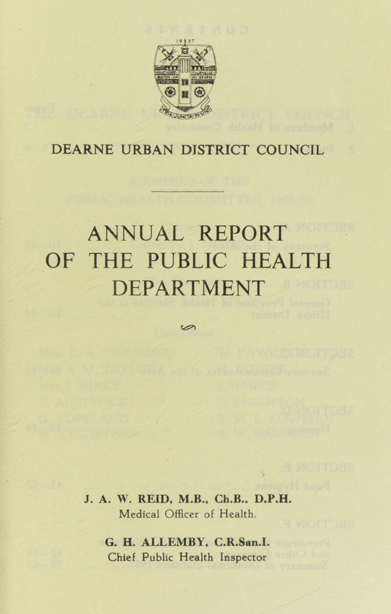 ANNUAL REPORT OF THE PUBLIC HEALTH DEPARTMENT J. A. W. REID, M.B., Ch.B.. D.P.H. Medical Officer of Health. G. H. ALLEMBY, C.R.San.I. Chief Public Health Inspector