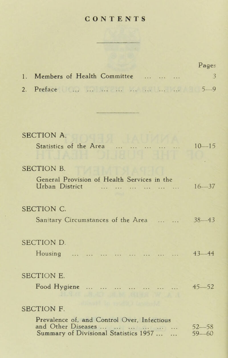 CONTENTS Pages 1. Members of Health Committee 3 2. Preface 5—9 SECTION A. Statistics of the Area 10—15 SECTION B. General Provision of Health Services in the Urban District 16-—37 SECTION C. Sanitary Circumstances of the Area 38—43 SECTION D. Housing 43—44 SECTION E. Food Hygiene 45—52 SECTION F. Prevalence of, and Control Over, Infectious and Other Diseases 52—58 Summary of Divisional Statistics 1957 59—60