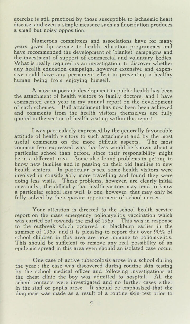 exercise is still practiced by those susceptible to ischaemic heart disease, and even a simple measure such as fluoridation produces a small but noisy opposition. Numerous committees and associations have for many years given lip service to health education programmes and have recommended the development of ‘blanket’ campaigns and the investment of support of commercial and voluntary bodies. What is really required is an investigation, to discover whether any health education campaign, however extensive and expen- sive could have any permanent effect in preventing a healthy human being from enjoying himself. A most important development in public health has been the attachment of health visitors to family doctors, and I have commented each year in my annual report on the development of such schemes. Full attachment has now been been achieved and comments from the health visitors themselves are fully quoted in the section of health visiting within this report. I was particularly impressed by the generally favourable attitude of health visitors to such attachment and by the most useful comments on the more difficult aspects. The most common fear expressed was that less would be known about a particular school than before, since their responsibility might be in a different area. Some also found problems in getting to know new families and in passing on their old families to new health visitors. In particular cases, some health visitors were involved in considerably more travelling and found they were doing less visits. These problems, however, are clearly initial ones only ; the difficulty that health visitors may tend to know a particular school less well, is one, however, that may only be fully solved by the separate appointment of school nurses. Your attention is directed to the school health service report on the mass emergency poliomyelitis vaccination which was carried out towards the end of 1965. This was in response to the outbreak which occurred in Blackburn earlier in the summer of 1965, and it is pleasing to report that over 90% of school children in this area are now immune to poliomyelitis. This should be sufficient to remove any real possibility of an epidemic spread in this area even should an isolated case occur. One case of active tubercolosis arose in a school during the year ; the case was discovered during routine skin testing by the school medical officer and following investigations at the chest clinic the boy was admitted to hospital. All the school contacts were investigated and no further cases either in the staff or pupils arose. It should be emphasised that the diagnosis was made as a result of a routine skin test prior to