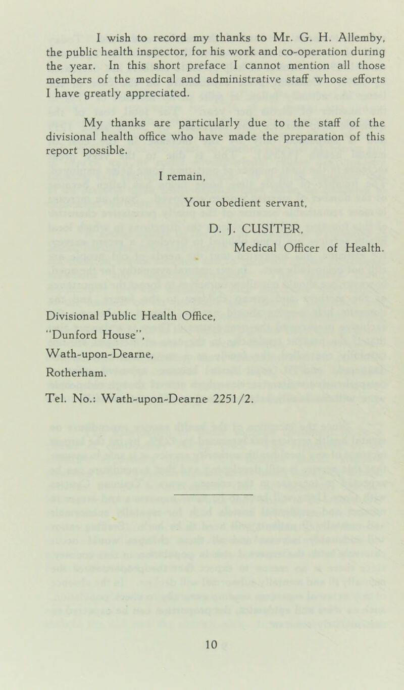 I wish to record my thanks to Mr. G. H. Allemby, the public health inspector, for his work and co-operation during the year. In this short preface I cannot mention all those members of the medical and administrative staff whose efforts I have greatly appreciated. My thanks are particularly due to the staff of the divisional health office who have made the preparation of this report possible. I remain, Your obedient servant, D. J. CUSITER, Medical Officer of Health. Divisional Public Health Office, “Dunford House”, Wath-upon-Dearne, Rotherham. Tel. No.: Wath-upon-Dearne 2251/2.