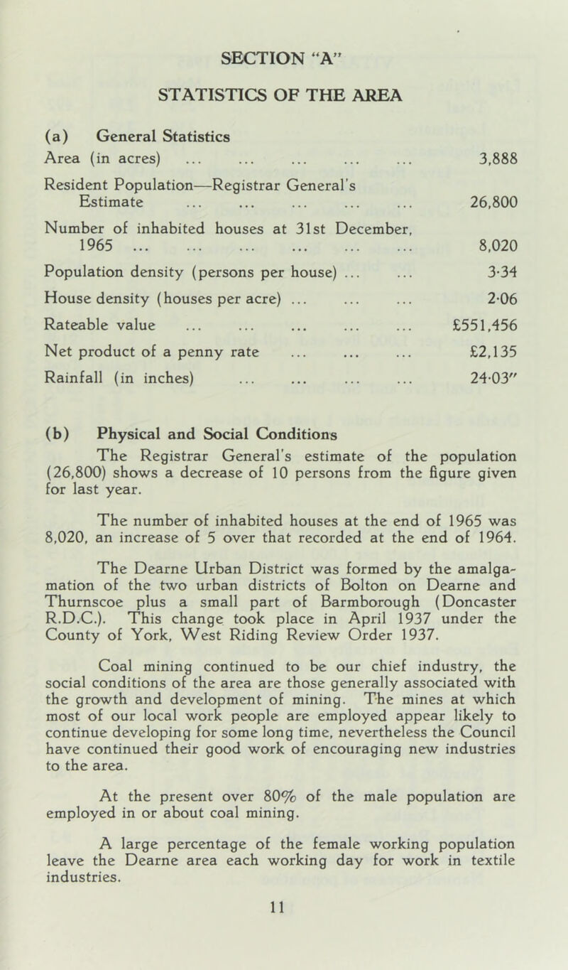 SECTION “A” STATISTICS OF THE AREA (a) General Statistics Area (in acres) ... ... ... ... ... 3,888 Resident Population—Registrar General’s Estimate ... ... ... ... ... 26,800 Number of inhabited houses at 31st December, 1965 8,020 Population density (persons per house) ... ... 3-34 House density (houses per acre) ... ... ... 2-06 Rateable value ... ... ... ... ... £551,456 Net product of a penny rate ... ... ... £2,135 Rainfall (in inches) ... ... ... ... 24-03 (b) Physical and Social Conditions The Registrar General’s estimate of the population (26,800) shows a decrease of 10 persons from the figure given for last year. The number of inhabited houses at the end of 1965 was 8,020, an increase of 5 over that recorded at the end of 1964. The Dearne Urban District was formed by the amalga- mation of the two urban districts of Bolton on Deame and Thurnscoe plus a small part of Barmborough (Doncaster R.D.C.). This change took place in April 1937 under the County of York, West Riding Review Order 1937. Coal mining continued to be our chief industry, the social conditions of the area are those generally associated with the growth and development of mining. The mines at which most of our local work people are employed appear likely to continue developing for some long time, nevertheless the Council have continued their good work of encouraging new industries to the area. At the present over 80% of the male population are employed in or about coal mining. A large percentage of the female working population leave the Dearne area each working day for work in textile industries.