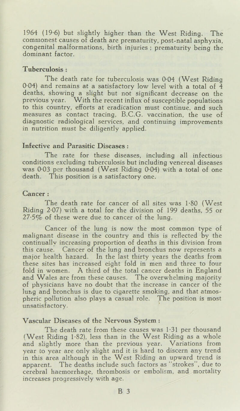 1964 (19-6) but slightly higher than the West Riding. The commonest causes of death are prematurity, post-natal asphyxia, congenital malformations, birth injuries ; prematurity being the dominant factor. Tuberculosis : The death rate for tuberculosis was 0-04 (West Riding 0 04) and remains at a satisfactory low level with a total of 4 deaths, showing a slight but not significant decrease on the previous year. With the recent influx of susceptible populations to this country, efforts at eradication must continue, and such measures as contact tracing, B.C.G. vaccination, the use of diagnostic radiological services, and continuing improvements in nutrition must be diligently applied. Infective and Parasitic Diseases ; The rate for these diseases, including all infectious conditions excluding tuberculosis but including venereal diseases was 0-03 per thousand (West Riding 0-04) with a total of one death. This position is a satisfactory one. Cancer : The death rate for cancer of all sites was 1‘80 (West Riding 2-07) with a total for the division of 199 deaths, 55 or 27-5% of these were due to cancer of the lung. Cancer of the lung is now the most common type of malignant disease in the country and this is reflected by the continually increasing proportion of deaths in this division from this cause. Cancer of the lung and bronchus now represents a major health hazard. In the last thirty years the deaths from these sites has increased eight fold in men and three to four fold in women. A third of the total cancer deaths in England and Wales are from these causes. The overwhelming majority of physicians have no doubt that the increase in cancer of the lung and bronchus is due to cigarette smoking, and that atmos- pheric pollution also plays a casual role. The position is most unsatisfactory. Vascular Diseases of the Nervous System : The death rate from these causes was 1-31 per thousand (West Riding 1-82), less than in the West Riding as a whole and slightly more than the previous year. Variations from year to year are only slight and it is hard to discern any trend in this area although in the West Riding an upward trend is apparent. The deaths include such factors as “strokes”, due to cerebral haemorrhage, thrombosis or embolism, and mortality increases progressively with age.