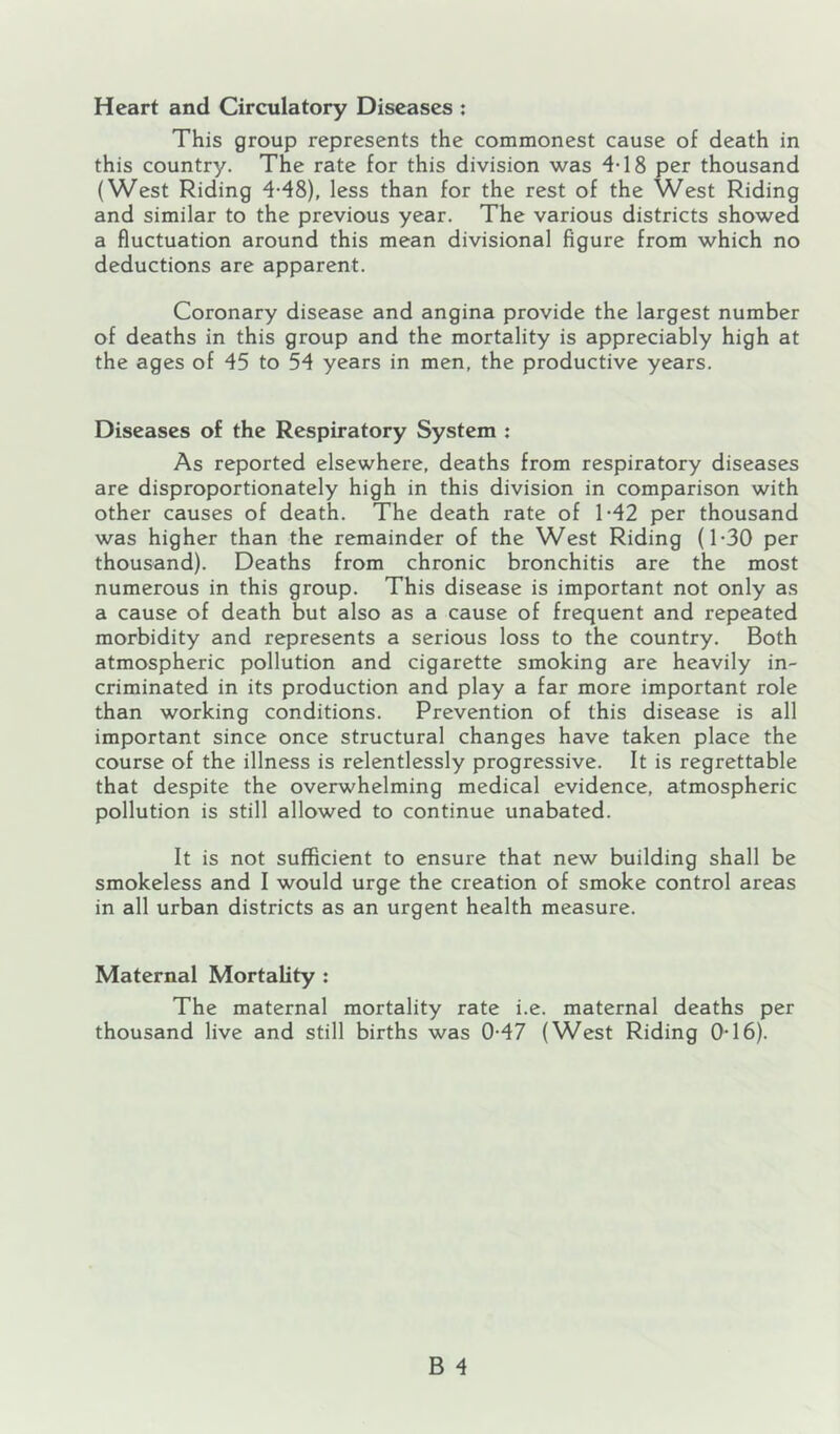 Heart and Circulatory Diseases : This group represents the commonest cause of death in this country. The rate for this division was 4-18 per thousand (West Riding 4-48), less than for the rest of the West Riding and similar to the previous year. The various districts showed a fluctuation around this mean divisional figure from which no deductions are apparent. Coronary disease and angina provide the largest number of deaths in this group and the mortality is appreciably high at the ages of 45 to 54 years in men, the productive years. Diseases of the Respiratory System : As reported elsewhere, deaths from respiratory diseases are disproportionately high in this division in comparison with other causes of death. The death rate of 1-42 per thousand was higher than the remainder of the West Riding (1-30 per thousand). Deaths from chronic bronchitis are the most numerous in this group. This disease is important not only as a cause of death but also as a cause of frequent and repeated morbidity and represents a serious loss to the country. Both atmospheric pollution and cigarette smoking are heavily in- criminated in its production and play a far more important role than working conditions. Prevention of this disease is all important since once structural changes have taken place the course of the illness is relentlessly progressive. It is regrettable that despite the overwhelming medical evidence, atmospheric pollution is still allowed to continue unabated. It is not sufficient to ensure that new building shall be smokeless and I would urge the creation of smoke control areas in all urban districts as an urgent health measure. Maternal Mortality : The maternal mortality rate i.e. maternal deaths per thousand live and still births was 0-47 (West Riding 0-16).