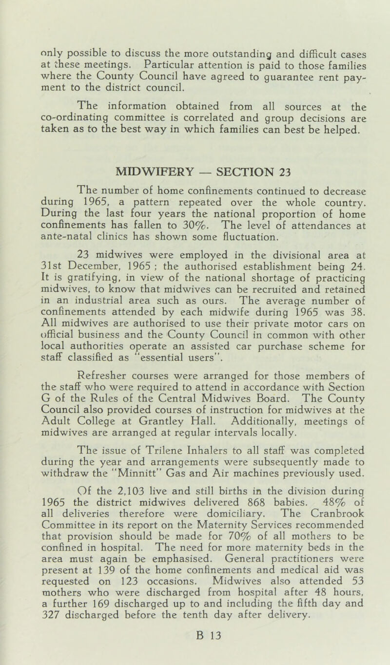 only possible to discuss the more outstanding and difficult cases at these meetings. Particular attention is paid to those families where the County Council have agreed to guarantee rent pay- ment to the district council. The information obtained from all sources at the co-ordinating committee is correlated and group decisions are taken as to the best way in which families can best be helped. MIDWIFERY — SECTION 23 The number of home confinements continued to decrease during 1965, a pattern repeated over the whole country. During the last four years the national proportion of home confinements has fallen to 30%. The level of attendances at ante-natal clinics has shown some fluctuation. 23 midwives were employed in the divisional area at 31st December, 1965 : the authorised establishment being 24. It is gratifying, in view of the national shortage of practicing midwives, to know that midwives can be recruited and retained in an industrial area such as ours. The average number of confinements attended by each midwife during 1965 was 38. All midwives are authorised to use their private motor cars on official business and the County Council in common with other local authorities operate an assisted car purchase scheme for staff classified as “essential users”. Refresher courses were arranged for those members of the staff who were required to attend in accordance with Section G of the Rules of the Central Midwives Board. The County Council also provided courses of instruction for midwives at the Adult College at Grantley Hall. Additionally, meetings of midwives are arranged at regular intervals locally. The issue of Trilene Inhalers to all staff was completed during the year and arrangements were subsequently made to withdraw the Minnitt” Gas and Air machines previously used. Of the 2,103 live and still births in the division during 1965 the district midwives delivered 868 babies, 48% of all deliveries therefore were domiciliary. The Cranbrook Committee in its report on the Maternity Services recommended that provision should be made for 70% of all mothers to be confined in hospital. The need for more maternity beds in the area must again be emphasised. General practitioners were present at 139 of the home confinements and medical aid was requested on 123 occasions. Midwives also attended 53 mothers who were discharged from hospital after 48 hours, a further 169 discharged up to and including the fifth day and 327 discharged before the tenth day after delivery.