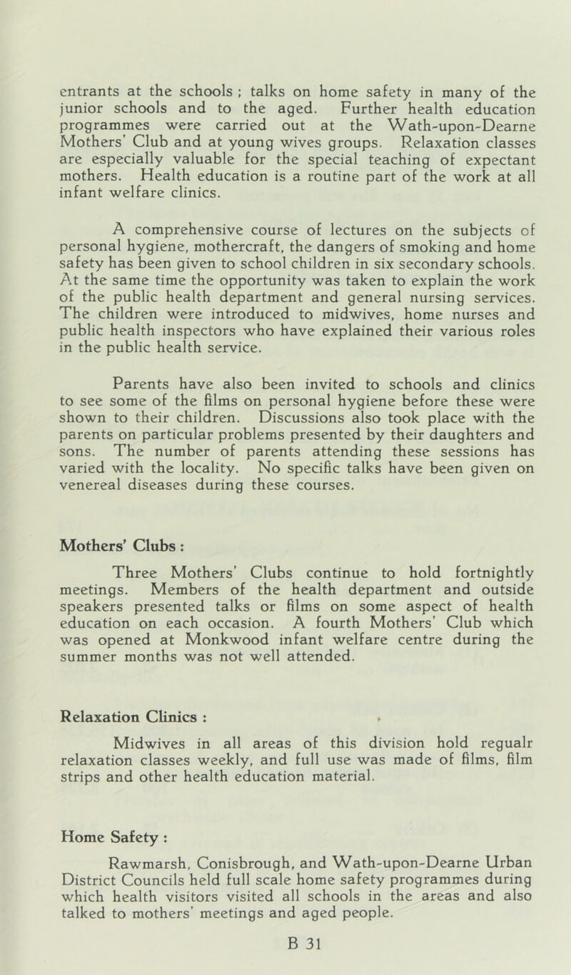 entrants at the schools ; talks on home safety in many of the junior schools and to the aged. Further health education programmes were carried out at the Wath-upon-Dearne Mothers’ Club and at young wives groups. Relaxation classes are especially valuable for the special teaching of expectant mothers. Health education is a routine part of the work at all infant welfare clinics. A comprehensive course of lectures on the subjects of personal hygiene, mothercraft, the dangers of smoking and home safety has been given to school children in six secondary schools. At the same time the opportunity was taken to explain the work of the public health department and general nursing services. The children were introduced to midwives, home nurses and public health inspectors who have explained their various roles in the public health service. Parents have also been invited to schools and clinics to see some of the films on personal hygiene before these were shown to their children. Discussions also took place with the parents on particular problems presented by their daughters and sons. The number of parents attending these sessions has varied with the locality. No specific talks have been given on venereal diseases during these courses. Mothers’ Clubs: Three Mothers’ Clubs continue to hold fortnightly meetings. Members of the health department and outside speakers presented talks or films on some aspect of health education on each occasion. A fourth Mothers’ Club which was opened at Monkwood infant welfare centre during the summer months was not well attended. Relaxation Clinics ; Midwives in all areas of this division hold regualr relaxation classes weekly, and full use was made of films, film strips and other health education material. Home Safety : Rawmarsh, Conisbrough, and Wath-upon-Dearne Urban District Councils held full scale home safety programmes during which health visitors visited all schools in the areas and also talked to mothers’ meetings and aged people.