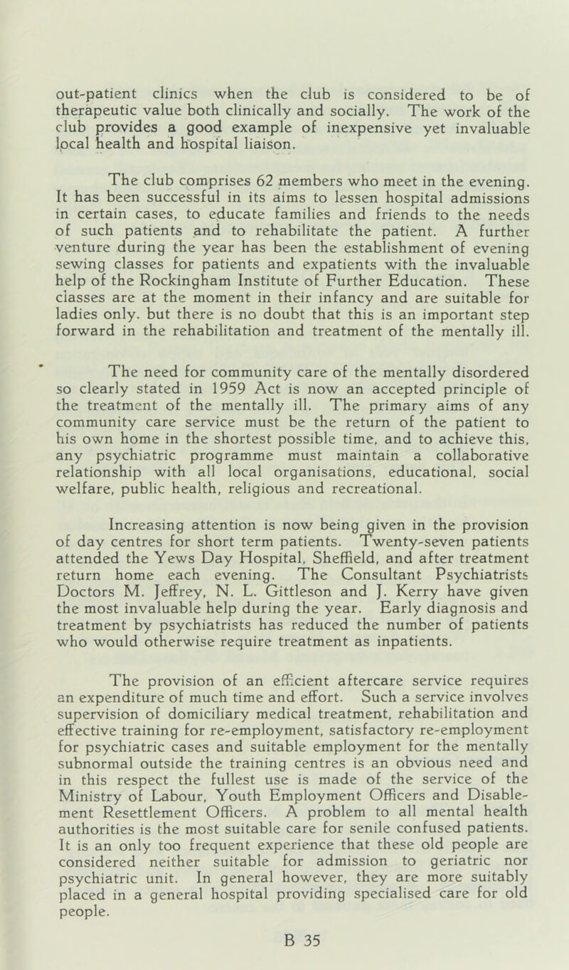 out-patient clinics when the club is considered to be of therapeutic value both clinically and socially. The work of the club provides a good example of inexpensive yet invaluable Ipcal health and hospital liaison. The club comprises 62 members who meet in the evening. It has been successful in its aims to lessen hospital admissions in certain cases, to educate families and friends to the needs of such patients and to rehabilitate the patient. A further venture during the year has been the establishment of evening sewing classes for patients and expatients with the invaluable help of the Rockingham Institute of Further Education. These classes are at the moment in their infancy and are suitable for ladies only, but there is no doubt that this is an important step forward in the rehabilitation and treatment of the mentally ill. The need for community care of the mentally disordered so clearly stated in 1959 Act is now an accepted principle of the treatment of the mentally ill. The primary aims of any community care service must be the return of the patient to his own home in the shortest possible time, and to achieve this, any psychiatric programme must maintain a collaborative relationship with all local organisations, educational, social welfare, public health, religious and recreational. Increasing attention is now being given in the provision of day centres for short term patients. Twenty-seven patients attended the Yews Day Hospital, Sheffield, and after treatment return home each evening. The Consultant Psychiatrists Doctors M. Jeffrey, N. L. Gittleson and J. Kerry have given the most invaluable help during the year. Early diagnosis and treatment by psychiatrists has reduced the number of patients who would otherwise require treatment as inpatients. The provision of an efficient aftercare service requires an expenditure of much time and effort. Such a service involves supervision of domiciliary medical treatment, rehabilitation and effective training for re-employment, satisfactory re-employment for psychiatric cases and suitable employment for the mentally subnormal outside the training centres is an obvious need and in this respect the fullest use is made of the service of the Ministry of Labour, Youth Employment Officers and Disable- ment Resettlement Officers. A problem to all mental health authorities is the most suitable care for senile confused patients. It is an only too frequent experience that these old people are considered neither suitable for admission to geriatric nor psychiatric unit. In general however, they are more suitably placed in a general hospital providing specialised care for old people.