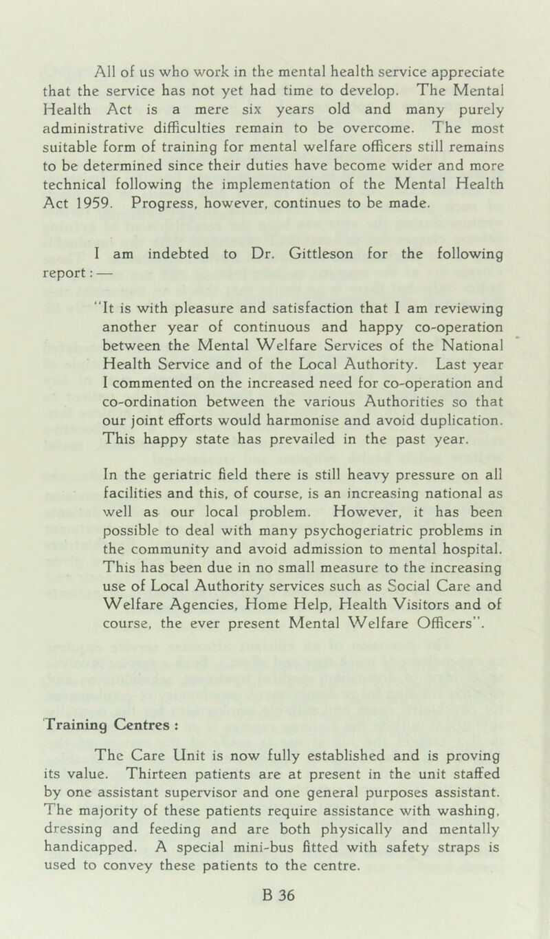 All of us who work in the mental health service appreciate that the service has not yet had time to develop. The Mental Health Act is a mere six years old and many purely administrative difficulties remain to be overcome. The most suitable form of training for mental welfare officers still remains to be determined since their duties have become wider and more technical following the implementation of the Mental Health Act 1959. Progress, however, continues to be made. I am indebted to Dr. Gittleson for the following report: — “It is with pleasure and satisfaction that I am reviewing another year of continuous and happy co-operation between the Mental Welfare Services of the National Health Service and of the Local Authority. Last year I commented on the increased need for co-operation and co-ordination between the various Authorities so that our joint efforts would harmonise and avoid duplication. This happy state has prevailed in the past year. In the geriatric field there is still heavy pressure on all facilities and this, of course, is an increasing national as well as our local problem. However, it has been possible to deal with many psychogeriatric problems in the community and avoid admission to mental hospital. This has been due in no small measure to the increasing use of Local Authority services such as Social Care and Welfare Agencies, Home Help, Health Visitors and of course, the ever present Mental Welfare Officers”. Training Centres : The Care Unit is now fully established and is proving its value. Thirteen patients are at present in the unit staffed by one assistant supervisor and one general purposes assistant. The majority of these patients require assistance with washing, dressing and feeding and are both physically and mentally handicapped, A special mini-bus fitted with safety straps is used to convey these patients to the centre.