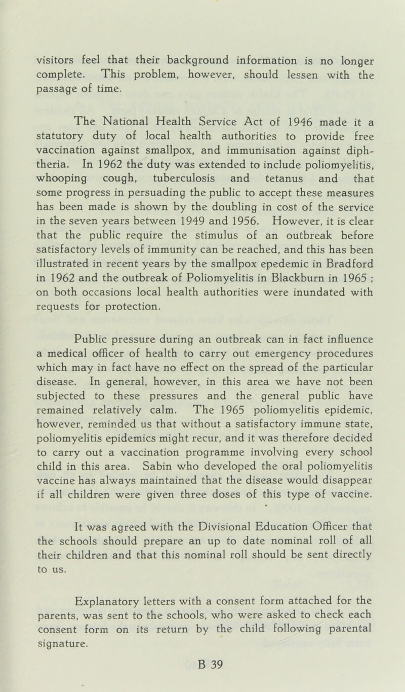 visitors feel that their background information is no longer complete. This problem, however, should lessen with the passage of time. The National Health Service Act of 1946 made it a statutory duty of local health authorities to provide free vaccination against smallpox, and immunisation against diph- theria. In 1962 the duty was extended to include poliomyelitis, whooping cough, tuberculosis and tetanus and that some progress in persuading the public to accept these measures has been made is shown by the doubling in cost of the service in the seven years between 1949 and 1956. However, it is clear that the public require the stimulus of an outbreak before satisfactory levels of immunity can be reached, and this has been illustrated in recent years by the smallpox epedemic in Bradford in 1962 and the outbreak of Poliomyelitis in Blackburn in 1965 ; on both occasions local health authorities were inundated with requests for protection. Public pressure during an outbreak can in fact influence a medical officer of health to carry out emergency procedures which may in fact have no effect on the spread of the particular disease. In general, however, in this area we have not been subjected to these pressures and the general public have remained relatively calm. The 1965 poliomyelitis epidemic, however, reminded us that without a satisfactory immune state, poliomyelitis epidemics might recur, and it was therefore decided to carry out a vaccination programme involving every school child in this area. Sabin who developed the oral poliomyelitis vaccine has always maintained that the disease would disappear if all children were given three doses of this type of vaccine. It was agreed with the Divisional Education Officer that the schools should prepare an up to date nominal roll of all their children and that this nominal roll should be sent directly to us. Explanatory letters with a consent form attached for the parents, was sent to the schools, who were asked to check each consent form on its return by the child following parental signature.