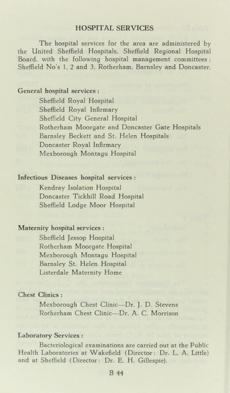 HOSPITAL SERVICES The hospital services for the area are administered by the United Sheffield Hospitals, Sheffield Regional Hospital Board, with the following hospital management committees : Sheffield No’s 1, 2 and 3, Rotherham, Barnsley and Doncaster. General hospital services : Sheffield Royal Hospital Sheffield Royal Infirmary Sheffield City General Hospital Rotherham Moorgate and Doncaster Gate Hospitals Barnsley Beckett and St. Helen Hospitals Doncaster Royal Infirmary Mexborough Montagu Hospital Infectious Diseases hospital services : Kendray Isolation Hospital Doncaster Tickhill Road Hospital Sheffield Lodge Moor Hospital Maternity hospital services : Sheffield Jessop Hospital Rotherham Moorgate Hospital Mexborough Montagu Hospital Barnsley St. Helen Hospital Listerdale Maternity Home Chest Clinics ; Mexborough Chest Clinic—Dr. J. D. Stevens Rotherham Chest Clinic—Dr. A. C. Morrison Laboratory Services : Bacteriological examinations are carried out at the Public Health Laboratories at Wakefield (Director: Dr. L. A. Little) and at Sheffield (Director: Dr. E. H. Gillespie).