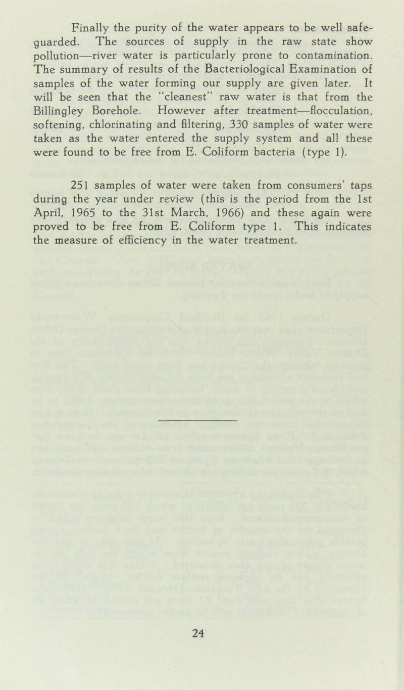 Finally the purity of the water appears to be well safe- guarded. The sources of supply in the raw state show pollution—river water is particularly prone to contamination. The summary of results of the Bacteriological Examination of samples of the water forming our supply are given later. It will be seen that the “cleanest” raw water is that from the Billingley Borehole. However after treatment—flocculation, softening, chlorinating and filtering, 330 samples of water were taken as the water entered the supply system and all these were found to be free from E. Coliform bacteria (type 1). 251 samples of water were taken from consumers’ taps during the year under review (this is the period from the 1st April, 1965 to the 31st March, 1966) and these again were proved to be free from E. Coliform type 1. This indicates the measure of efficiency in the water treatment.