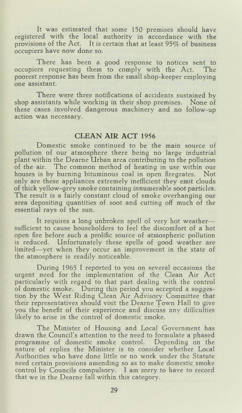 It was estimated that some 150 premises should have registered with the local authority in accordance with the provisions of the Act. It is certain that at least 95% of business occupiers have now done so. There has been a good response to notices sent to occupiers requesting them to comply with the Act. The poorest response has been from the small shop-keeper employing one assistant. There were three notifications of accidents sustained by shop assistants while working in their shop premises. None of these cases involved dangerous machinery and no follow-up action was necessary. CLEAN AIR ACT 1956 Domestic smoke continued to be the main source of pollution of our atmosphere there being no large industrial plant within the Dearne Urban area contributing to the pollution of the air. The common method of heating in use within our houses is by burning bituminous coal in open firegrates. Not only are these appliances extremely inefficient they emit clouds of thick yellow-grey smoke containing innumerable soot particles. The result is a fairly constant cloud of smoke overhanging our area depositing quantities of soot and cutting off much of the essential rays of the sun. It requires a long unbroken spell of very hot weather— sufficient to cause householders to feel the discomfort of a hot open fire before such a prolific source of atmospheric pollution is reduced. Unfortunately these spells of good weather are limited—yet when they occur an improvement in the state of the atmosphere is readily noticeable. During 1965 I reported to you on several occasions the urgent need for the implementation of the Clean Air Act particularly with regard to that part dealing with the control of domestic smoke. During this period you accepted a sugges- tion by the West Riding Clean Air Advisory Committee that their representatives should visit the Dearne Town Hall to give you the benefit of their experience and discuss any difficulties likely to arise in the control of domestic smoke. The Minister of Housing and Local Government has drawn the Council’s attention to the need to formulate a phased programme of domestic smoke control. Depending on the nature of replies the Minister is to consider whether Local Authorities who have done little or no work under the Statute need certain provisions amending so as to make domestic smoke control by Councils compulsory. I am sorry to have to record that we in the Dearne fall within this category.