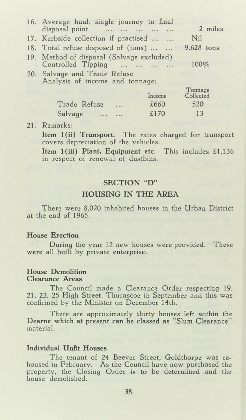 16. Average haul, single journey to final disposal point 17. Kerbside collection if practised 18. Total refuse disposed of (tons) 19. Method of disposal (Salvage excluded) Controlled Tipping 20. Salvage and Trade Refuse Analysis of income and tonnage: Income Trade Refuse ... £660 Salvage £170 2 miles Nil 9,628 tons 100% Tonnage Collected 520 13 21. Remarks: Item l(ii) Transport. The rates charged for transport covers depreciation of the vehicles. Item l(iii) Plant, Equipment etc. This includes £1,136 in respect of renewal of dustbins. SECTION 'D HOUSING IN THE AREA There were 8,020 inhabited houses in the Urban District at the end of 1965. House Erection During the year 12 new houses were provided. These were all built by private enterprise. House Demolition Clearance Areas The Council made a Clearance Order respecting 19, 21, 23, 25 High Street, Thurnscoe in September and this was confirmed by the Minister on December 14th. There are approximately thirty houses left within the Dearne which at present can be classed as “Slum Clearance” material. Individual Unfit Houses The tenant of 24 Beever Street, Goldthorpe was re- housed in February. As the Council have now purchased the property, the Closing Order is to be determined and the house demolished.