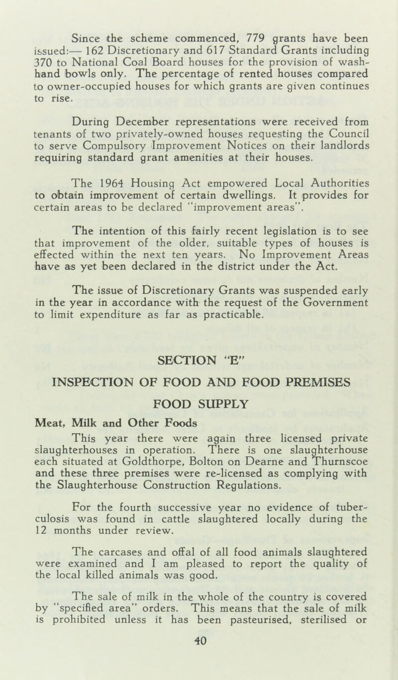 Since the scheme commenced, 779 grants have been issued:— 162 Discretionary and 617 Standard Grants including 370 to National Coal Board houses for the provision of wash- hand bowls only. The percentage of rented houses compared to owner-occupied houses for which grants are given continues to rise. During December representations were received from tenants of two privately-owned houses requesting the Council to serve Compulsory Improvement Notices on their landlords requiring standard grant amenities at their houses. The 1964 Housing Act empowered Local Authorities to (Obtain improvement of certain dwellings. It provides for certain areas to be declared “improvement areas”. The intention of this fairly recent legislation is to see that improvement of the older, suitable types of houses is effected within the next ten years. No Improvement Areas have as yet been declared in the district under the Act. The issue of Discretionary Grants was suspended early in the year in accordance with the request of the Government to limit expenditure as far as practicable. SECTION “E” INSPECTION OF FOOD AND FOOD PREMISES FOOD SUPPLY Meat, Milk and Other Foods This year there were again three licensed private slaughterhouses in operation. There is one slaughterhouse each situated at Goldthorpe, Bolton on Dearne and Thurnscoe and these three premises were re-licensed as complying with the Slaughterhouse Construction Regulations, For the fourth successive year no evidence of tuber- culosis was found in cattle slaughtered locally during the 12 months under review. The carcases and offal of all food animals slaughtered were examined and I am pleased to report the quality of the local killed animals was good. The sale of milk in the whole of the country is covered by “specified area” orders. This means that the sale of milk is prohibited unless it has been pasteurised, sterilised or