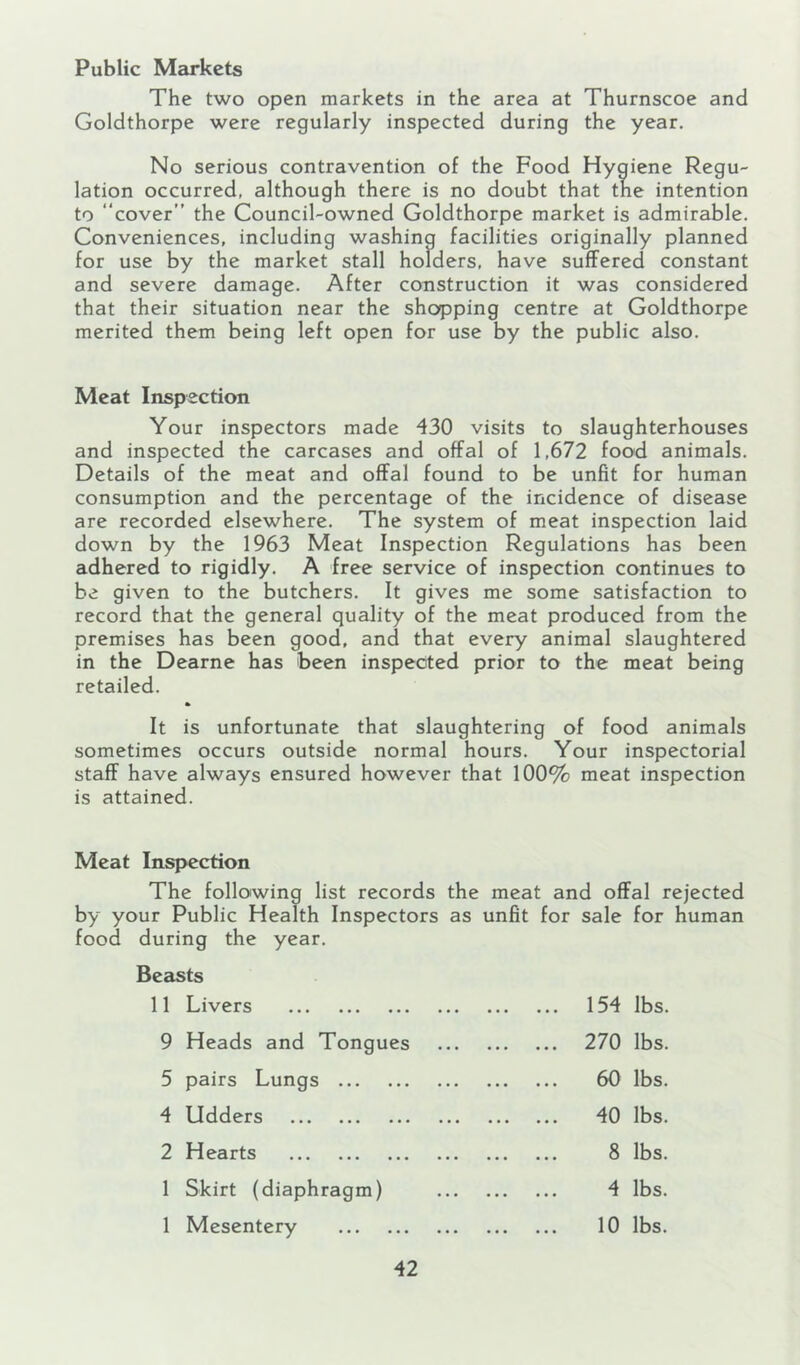 Public Markets The two open markets in the area at Thurnscoe and Goldthorpe were regularly inspected during the year. No serious contravention of the Food Hygiene Regu- lation occurred, although there is no doubt that the intention to cover” the Council-owned Goldthorpe market is admirable. Conveniences, including washing facilities originally planned for use by the market stall holders, have suffered constant and severe damage. After construction it was considered that their situation near the shopping centre at Goldthorpe merited them being left open for use by the public also. Meat Inspection Your inspectors made 430 visits to slaughterhouses and inspected the carcases and offal of 1,672 food animals. Details of the meat and offal found to be unfit for human consumption and the percentage of the incidence of disease are recorded elsewhere. The system of meat inspection laid down by the 1963 Meat Inspection Regulations has been adhered to rigidly. A free service of inspection continues to be given to the butchers. It gives me some satisfaction to record that the general quality of the meat produced from the premises has been good, and that every animal slaughtered in the Dearne has been inspected prior to the meat being retailed. It is unfortunate that slaughtering of food animals sometimes occurs outside normal hours. Your inspectorial staff have always ensured however that 100% meat inspection is attained. Meat Inspection The following list records the meat and offal rejected by your Public Health Inspectors as unfit for sale for human food during the year. Beasts 11 Livers 9 Heads and Tongues 5 pairs Lungs 4 Udders 2 Hearts 1 Skirt (diaphragm) 1 Mesentery 154 lbs. 270 lbs. 60 lbs. 40 lbs. 8 lbs. 4 lbs. 10 lbs.